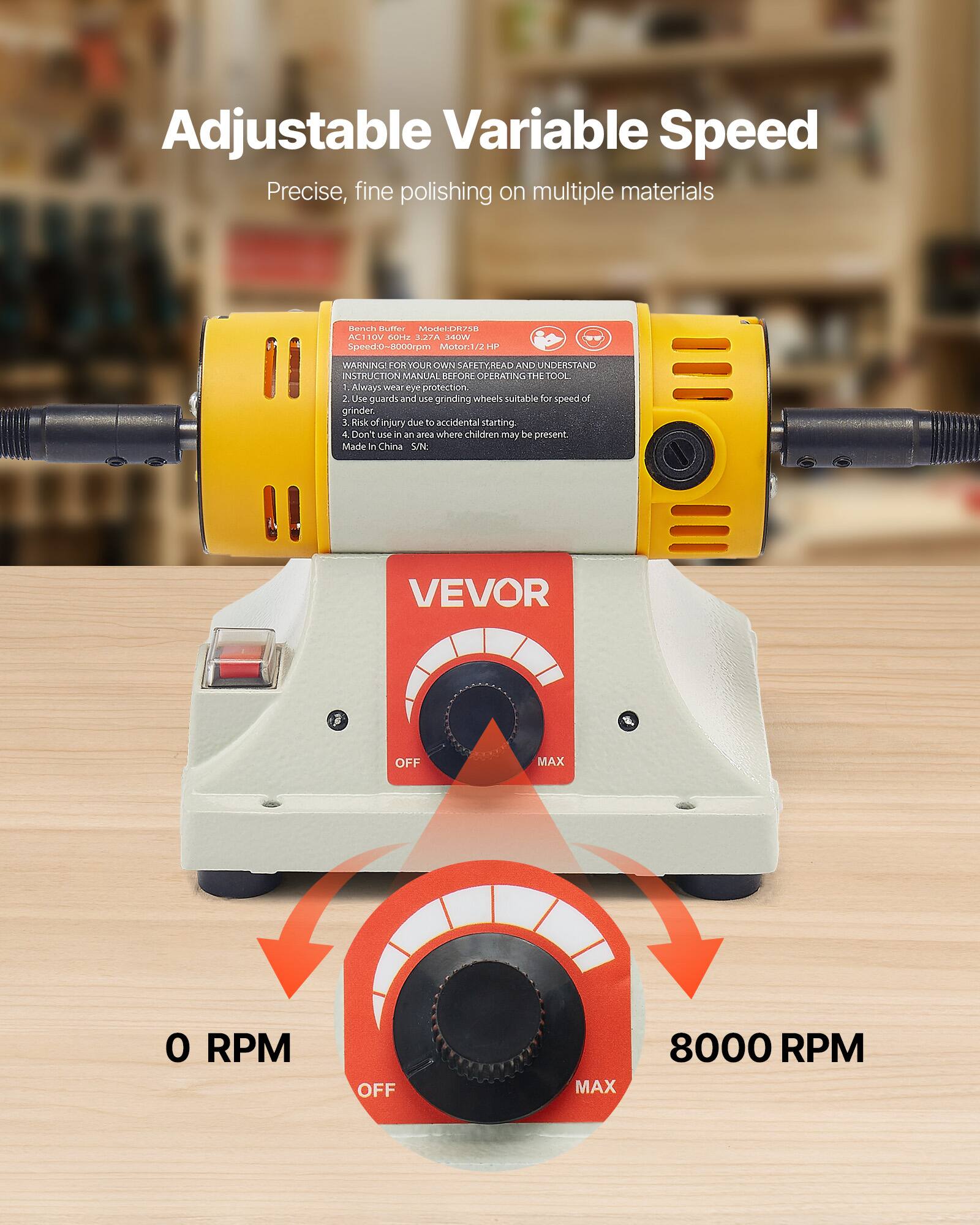 Adjustable Variable Speed  
Precise, fine polishing on multiple materials  

Bench Buffer Model: DR758  
AC 110V 60Hz 3.27A 340W  
Speed: 0-8000rpm  
Motor: 1/2 HP  

WARNING! FOR YOUR OWN SAFETY, READ AND UNDERSTAND INSTRUCTION MANUAL BEFORE OPERATING THE TOOL  
1. Always wear eye protection  
2. Use guards and use grinding wheels suitable for speed of grinder.  
3. Risk of injury due to accidental starting.  
4. Don't use it in an area where children may be present.  
Made in China  

VEVOR  

OFF  
MAX  
0 RPM  
8000 RPM
