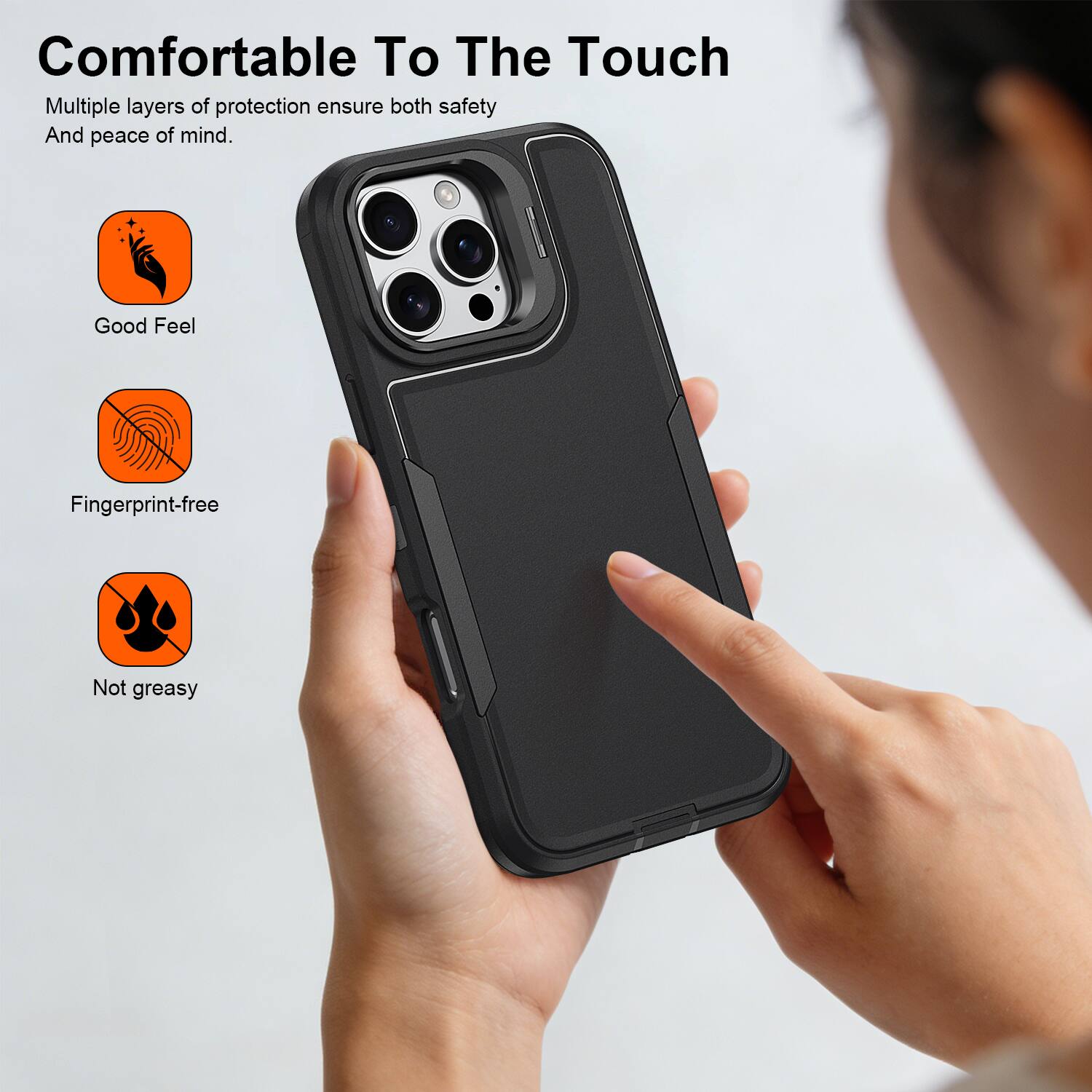 Comfortable To The Touch

Multiple layers of protection ensure both safety And peace of mind.

- Good Feel
- Fingerprint-free
- Not greasy