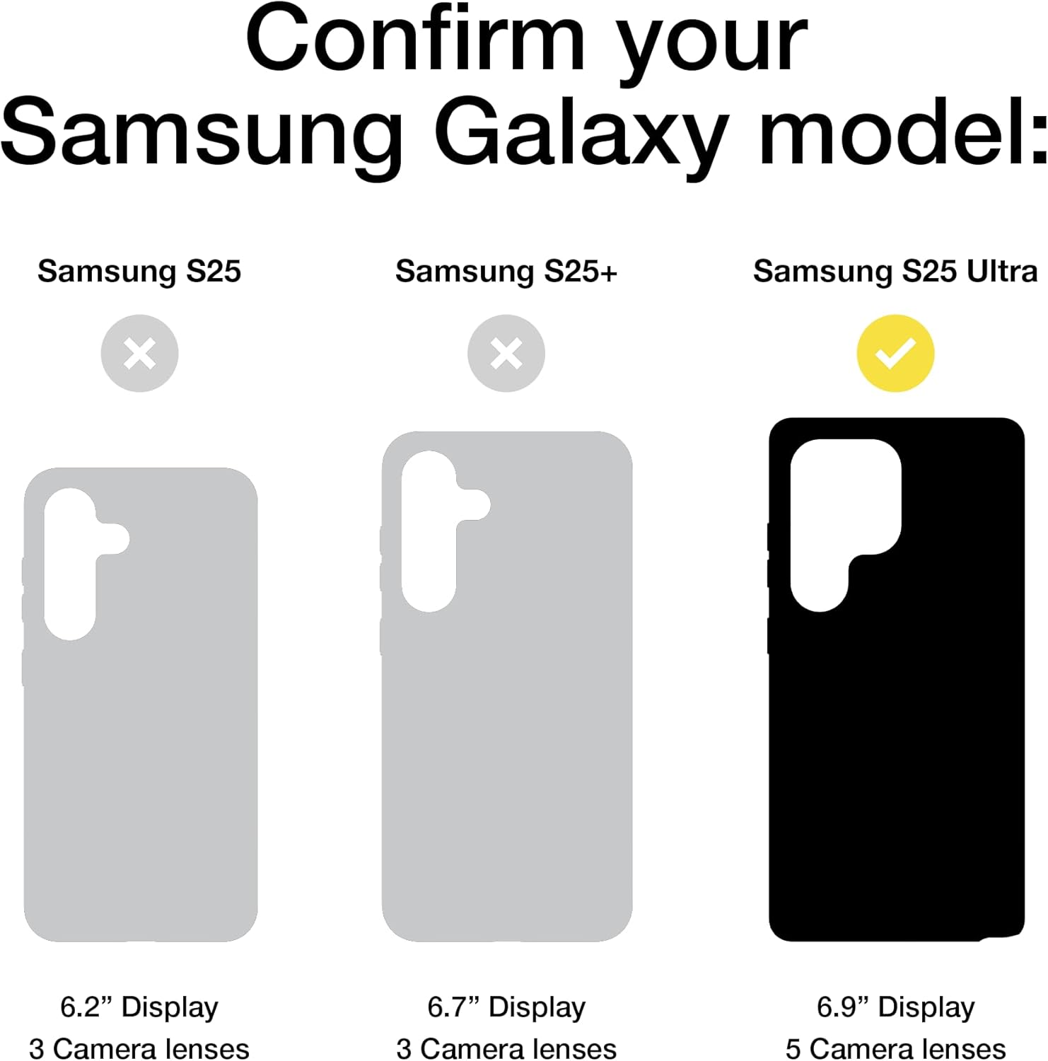 Confirm your Samsung Galaxy model:

- Samsung S25: 6.2" Display, 3 Camera lenses
- Samsung S25+: 6.7" Display, 3 Camera lenses
- Samsung S25 Ultra: 6.9" Display, 5 Camera lenses