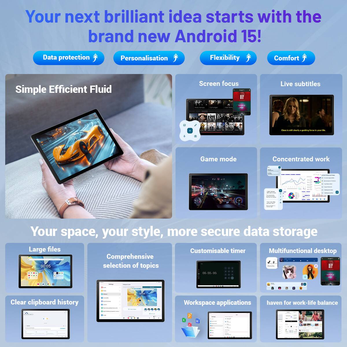 Your next brilliant idea starts with the brand new Android 15!

Data protection  
Personalisation  
Flexibility  
Comfort  

Simple Efficient Fluid  

Screen focus  
Live subtitles  
Game mode  
Concentrated work  

Your space, your style, more secure data storage  

Large files  
Comprehensive selection of topics  
Customisable timer  
Multifunctional desktop  

Clear clipboard history  
Workspace applications  
haven for work-life balance