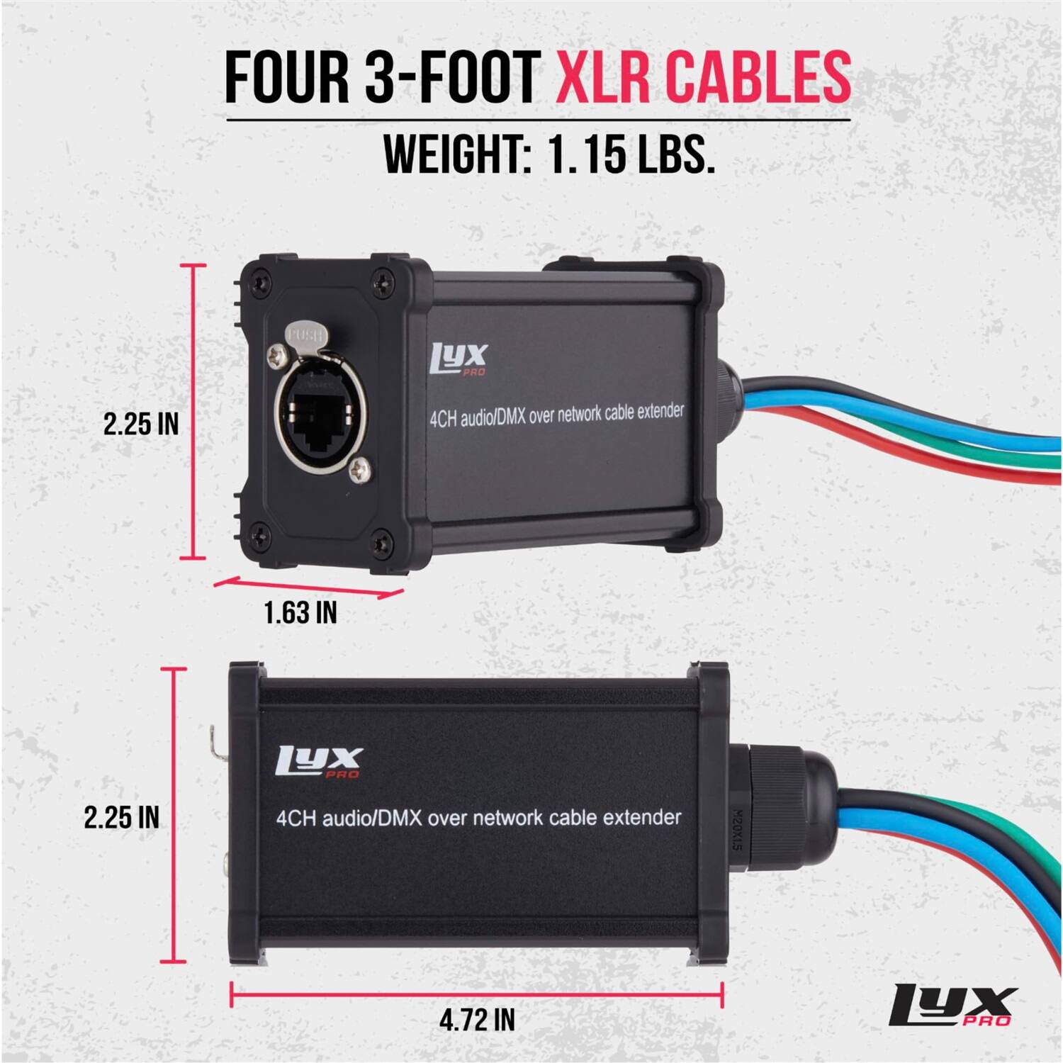 FOUR 3-FOOT XLR CABLES  
WEIGHT: 1.15 LBS.  

4CH audio/DMX over network cable extender  
LYX PRO  

Dimensions:  
- 2.25 IN  
- 1.63 IN  
- 2.25 IN  
- 4.72 IN