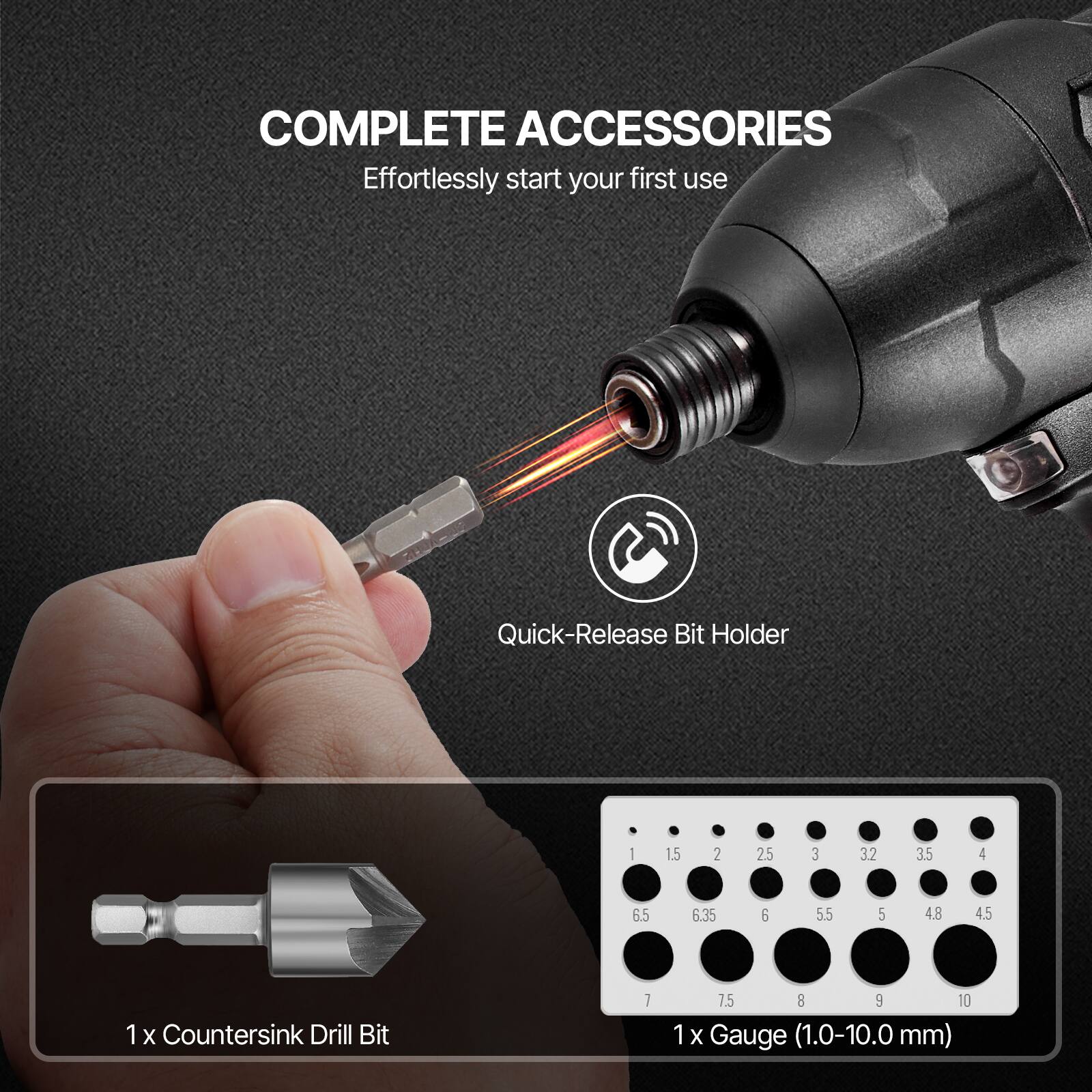 COMPLETE ACCESSORIES  
Effortlessly start your first use  

Quick-Release Bit Holder  

1 x Countersink Drill Bit  

1 x Gauge (1.0-10.0 mm)