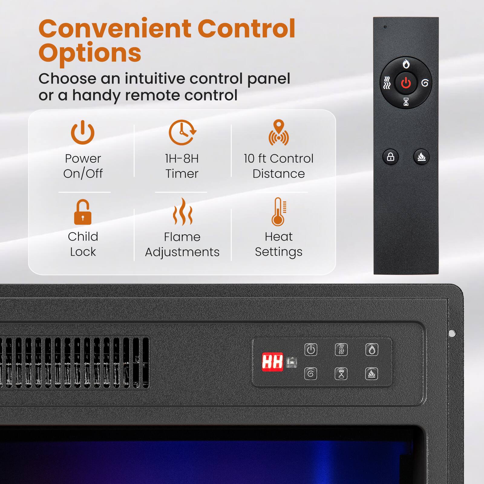 Convenient Control Options  
Choose an intuitive control panel or a handy remote control

- Power On/Off
- 1H-8H Timer
- 10 ft Control Distance
- Child Lock
- Flame Adjustments
- Heat Settings