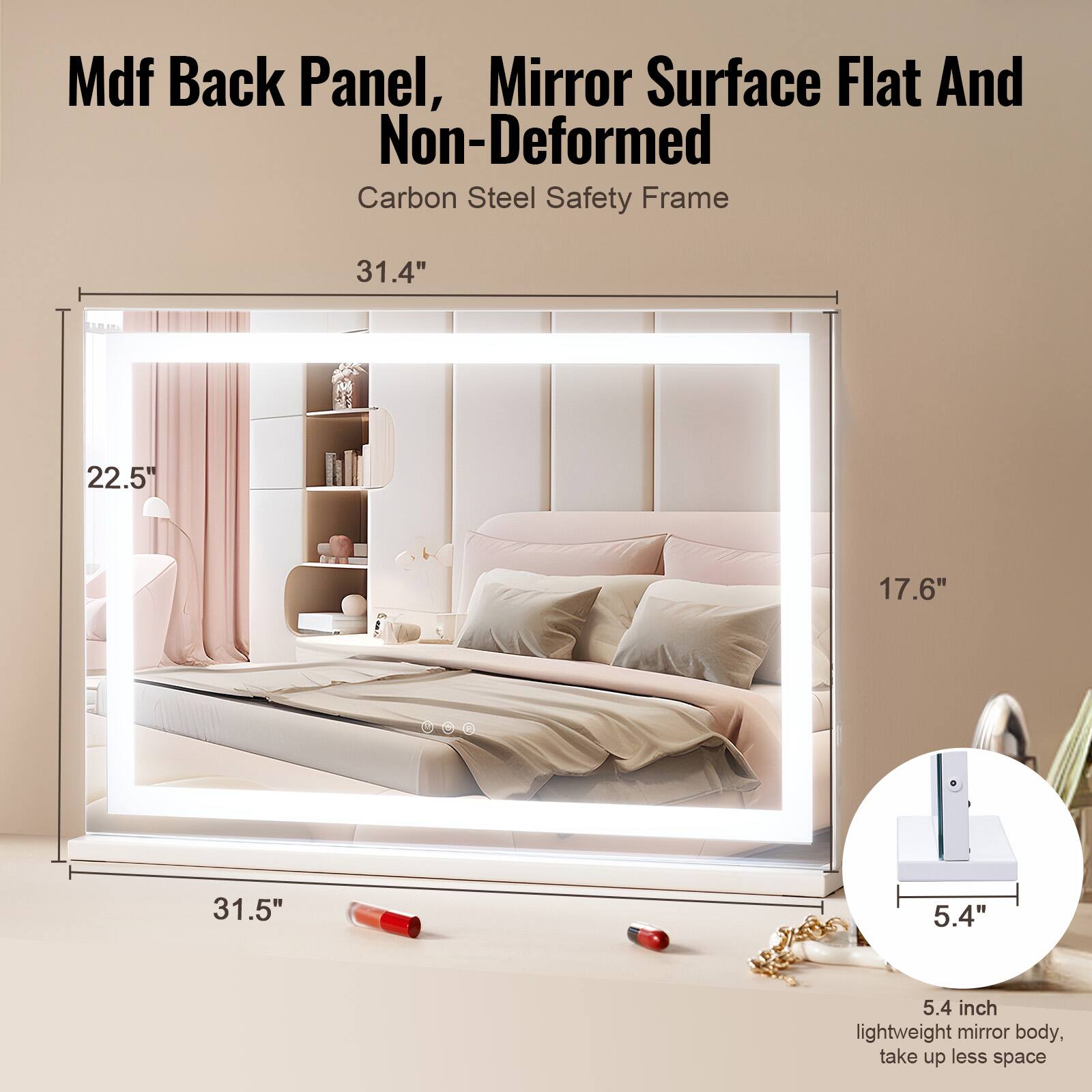 Mdf Back Panel, Mirror Surface Flat And Non-Deformed  
Carbon Steel Safety Frame  

31.4"  
22.5"  
17.6"  
31.5"  
5.4"  

5.4 inch lightweight mirror body, take up less space