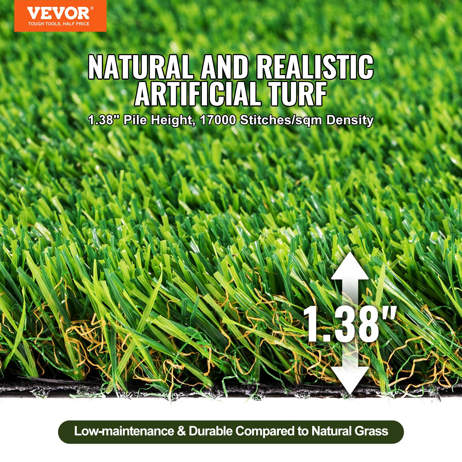 VEVOR TOUGH TOOLS HALF PRICE

NATURAL AND REALISTIC ARTIFICIAL TURF

1.38" Pile Height, 17000 Stitches/sqm Density

Low-maintenance & Durable Compared to Natural Grass