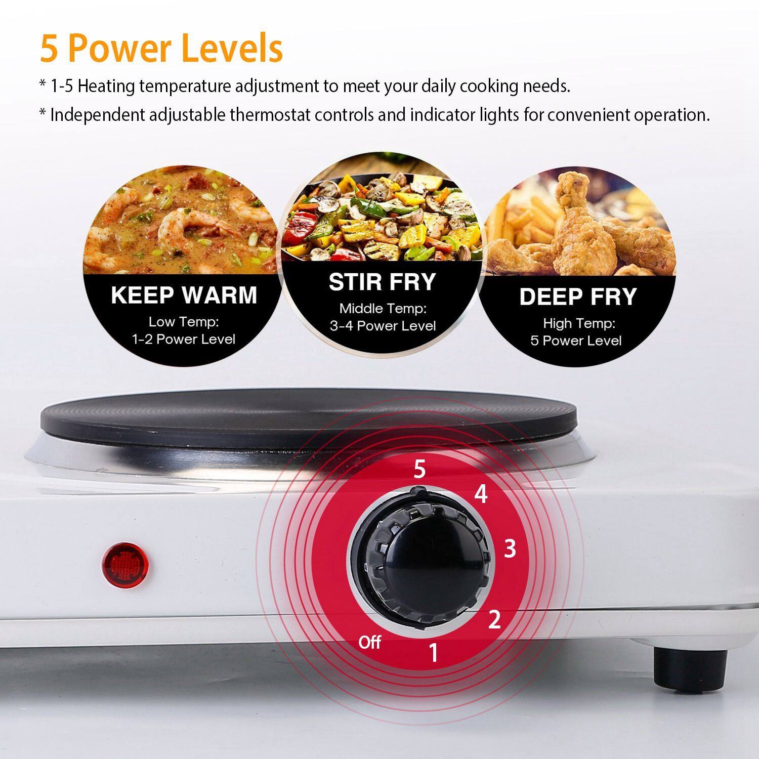 5 Power Levels

* 1-5 Heating temperature adjustment to meet your daily cooking needs.
* Independent adjustable thermostat controls and indicator lights for convenient operation.

KEEP WARM
Low Temp: 1-2 Power Level

STIR FRY
Middle Temp: 3-4 Power Level

DEEP FRY
High Temp: 5 Power Level