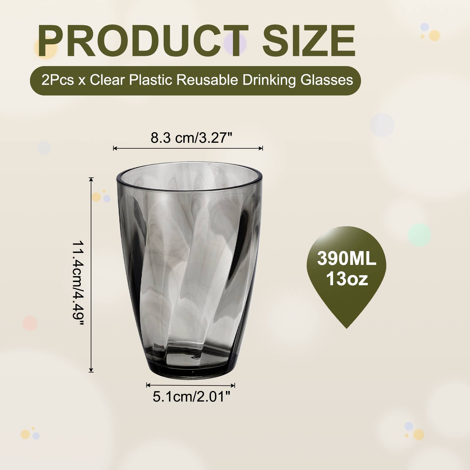 PRODUCT SIZE  
2Pcs x Clear Plastic Reusable Drinking Glasses  
8.3 cm/3.27"  
11.4 cm/4.49"  
390ML 13oz  
5.1 cm/2.01"