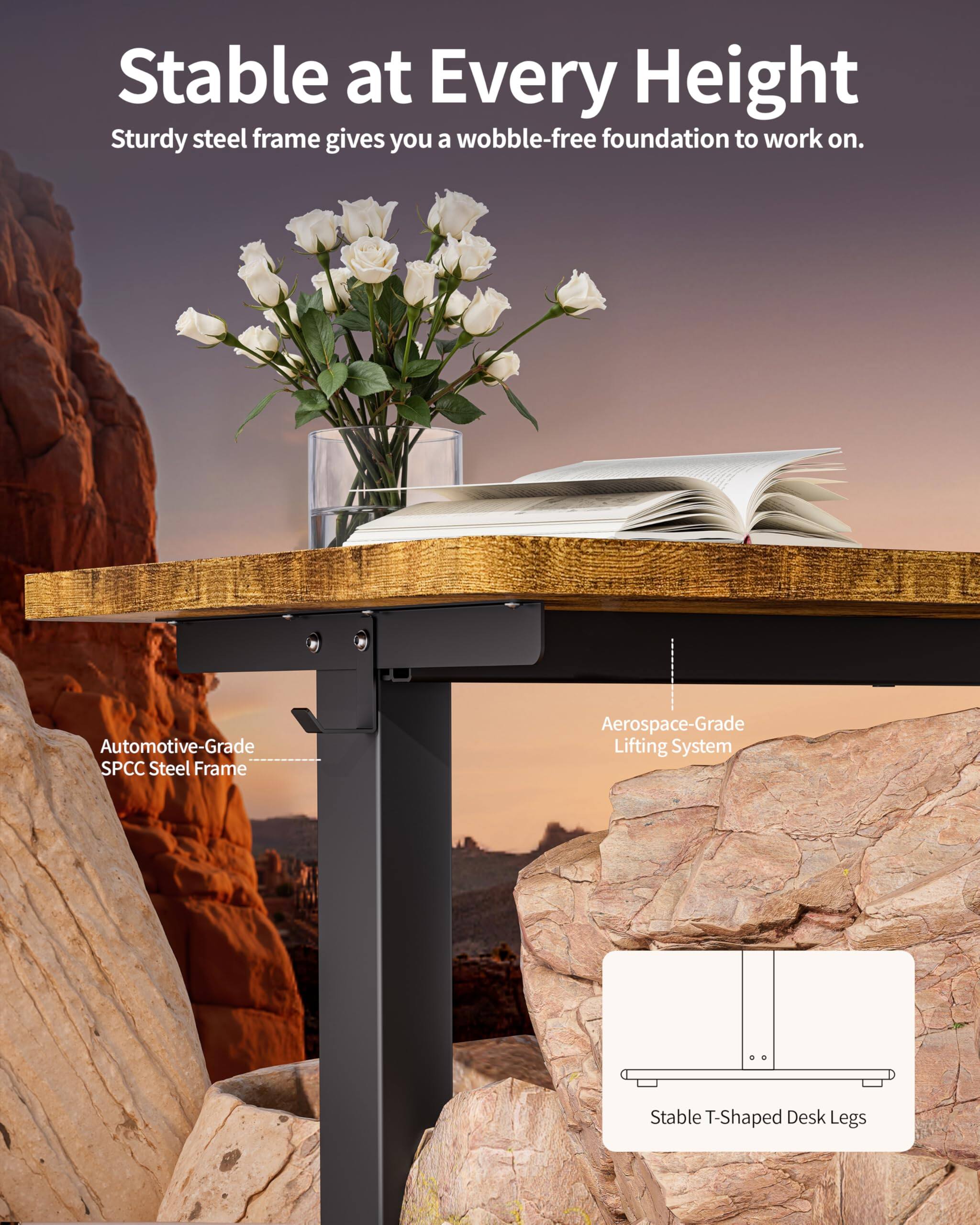 Stable at Every Height  
Sturdy steel frame gives you a wobble-free foundation to work on.  

Automotive-Grade SPCC Steel Frame  
Aerospace-Grade Lifting System  
Stable T-Shaped Desk Legs