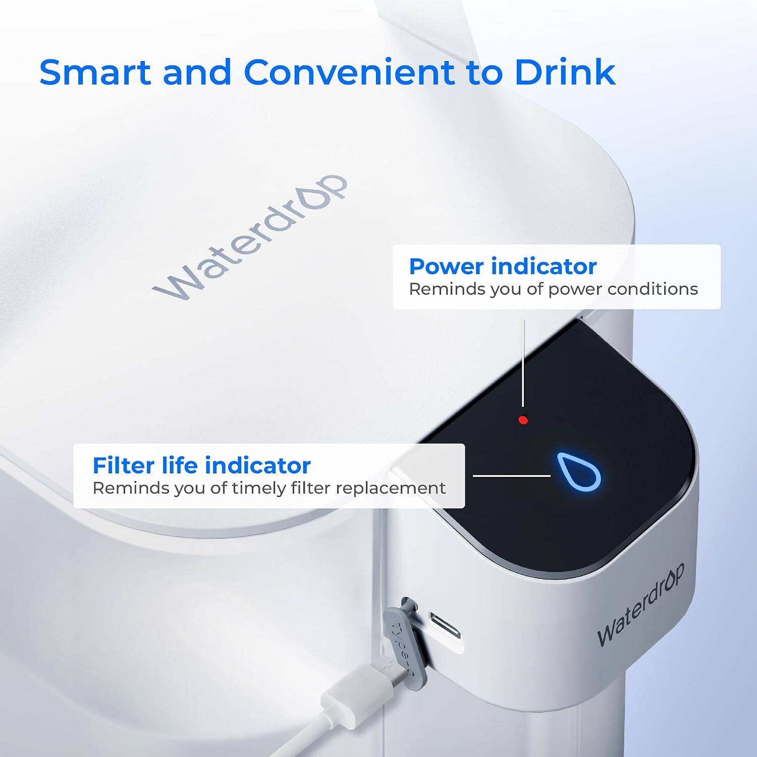 Smart and Convenient to Drink

Waterdrop

Power indicator
Reminds you of power conditions

Filter life indicator
Reminds you of timely filter replacement