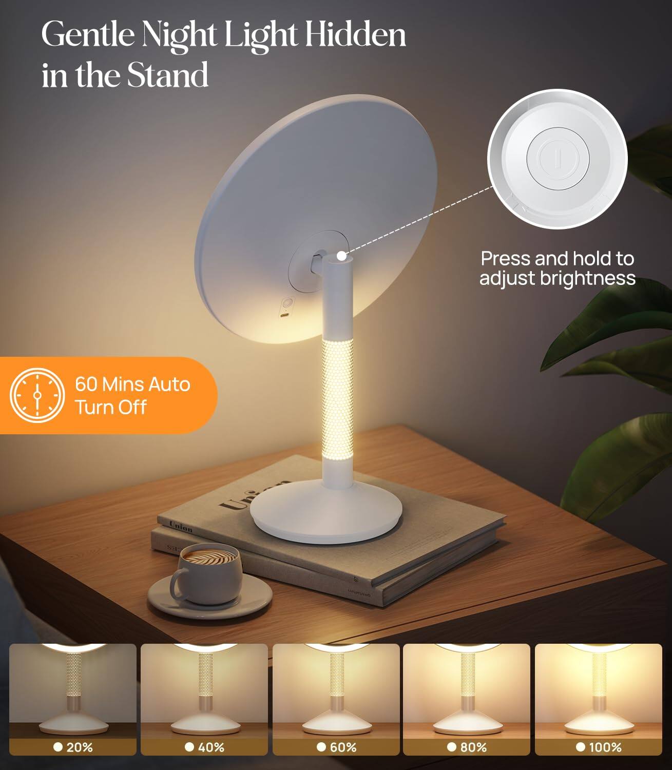 Gentle Night Light Hidden in the Stand

Press and hold to adjust brightness

60 Mins Auto Turn Off

20% 40% 60% 80% 100%
