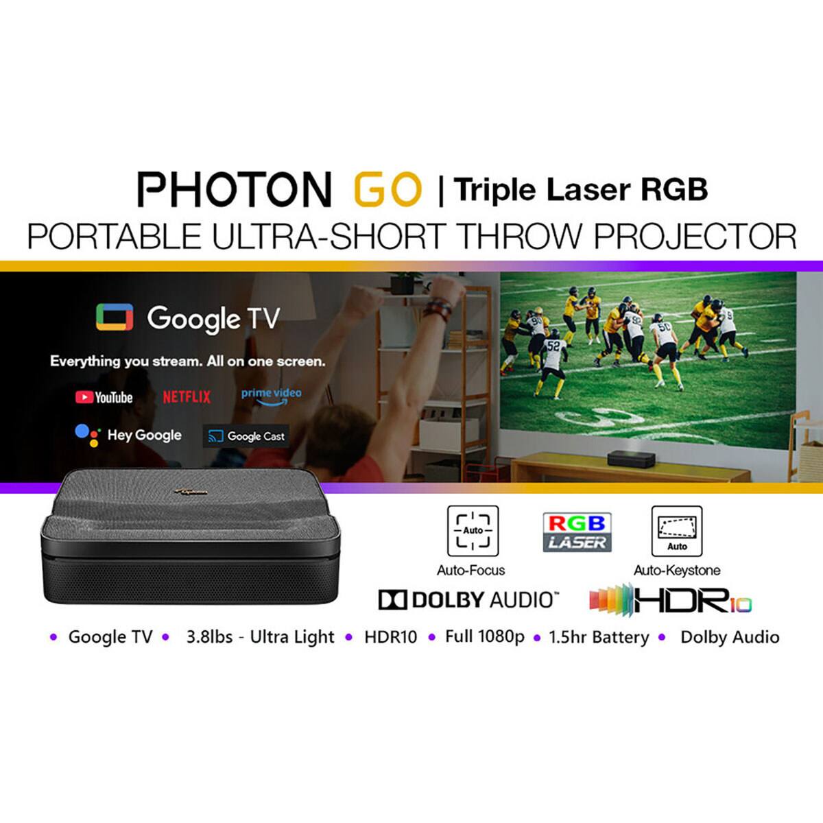 PHOTON GO | Triple Laser RGB  
PORTABLE ULTRA-SHORT THROW PROJECTOR  

Google TV  
Everything you stream. All on one screen.  

YouTube  
NETFLIX  
prime video  

Hey Google  
Google Cast  

Auto-Focus  
Auto-Keystone  
DOLBY AUDIO  
HDR10  

Google TV  
3.8lbs - Ultra Light  
HDR10  
Full 1080p  
1.5hr Battery  
Dolby Audio