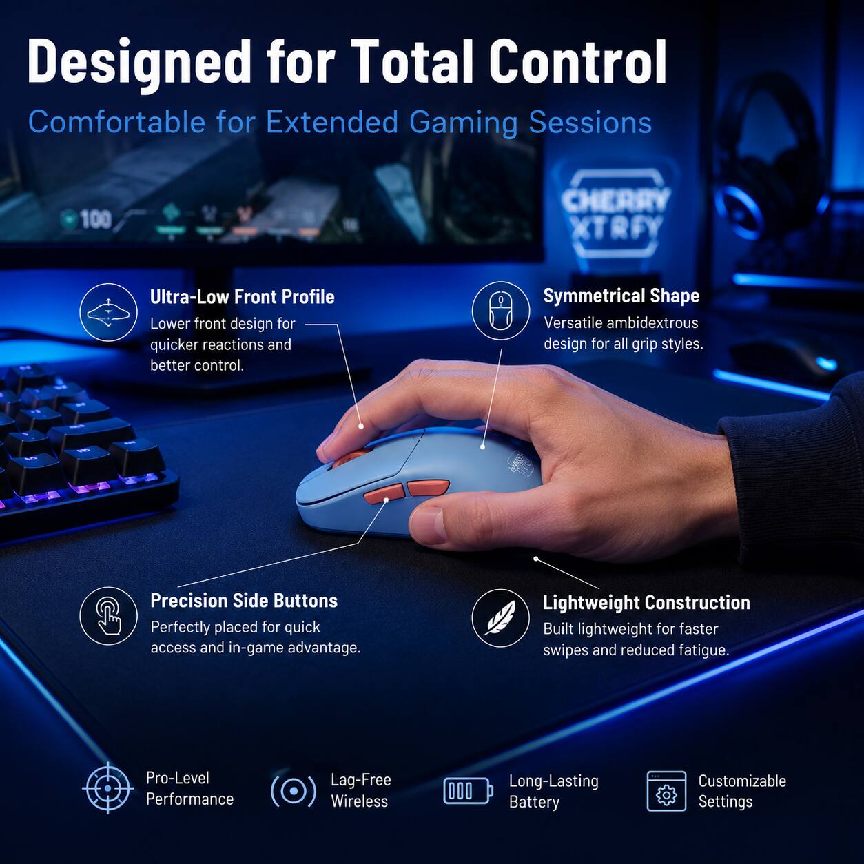 Designed for Total Control  
Comfortable for Extended Gaming Sessions  

100 CHERRY XTRFY  
Ultra-Low Front Profile  
Lower front design for quicker reactions and better control.  

Symmetrical Shape  
Versatile ambidextrous design for all grip styles.  

Precision Side Buttons  
Perfectly placed for quick access and in-game advantage.  

Lightweight Construction  
Built lightweight for faster swipes and reduced fatigue.  

Pro-Level Performance  
Lag-Free Wireless  
Long-Lasting Battery  
Customizable Settings