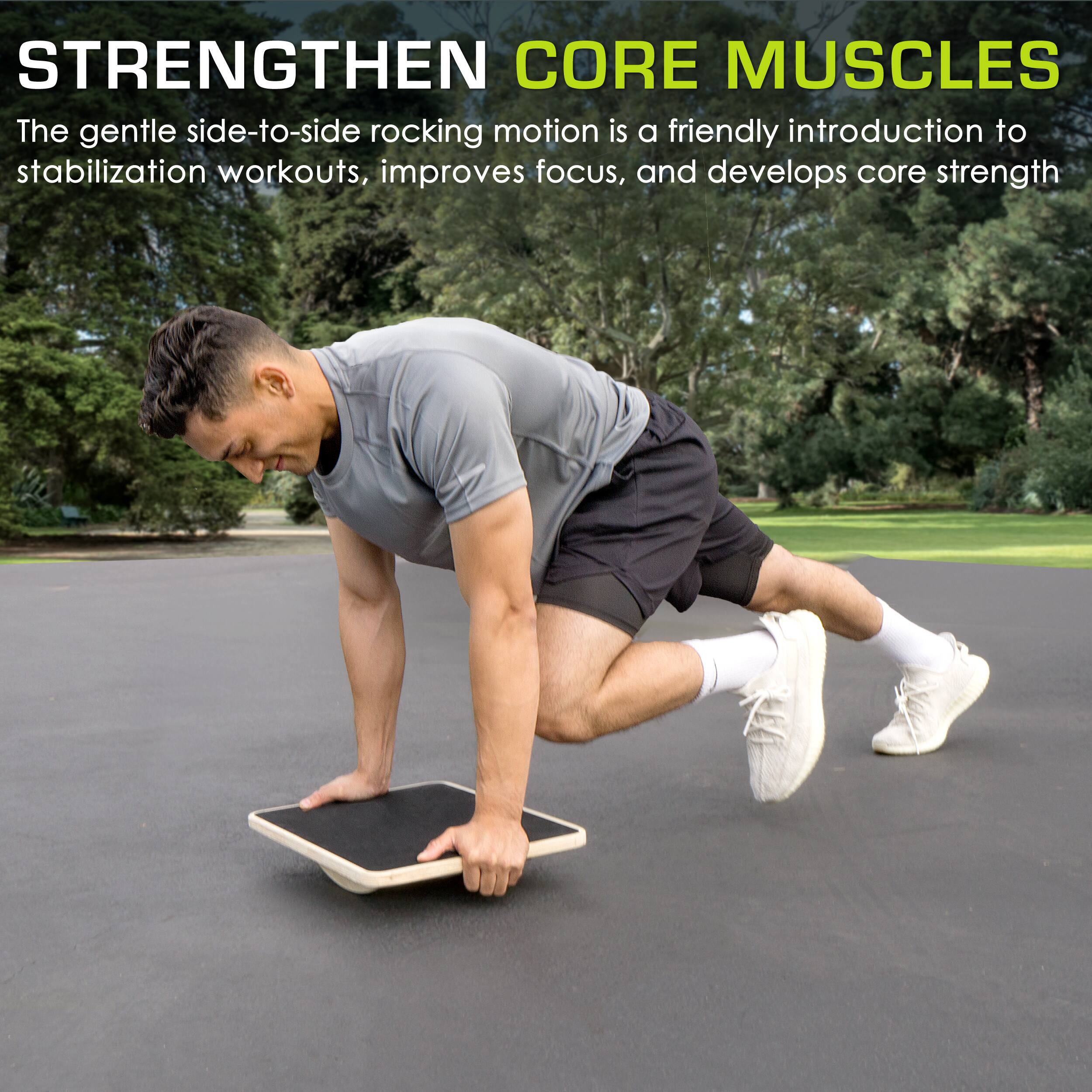 STRENGTHEN CORE MUSCLES
The gentle side-to-side rocking motion is a friendly introduction to stabilization workouts, improves focus, and develops core strength.