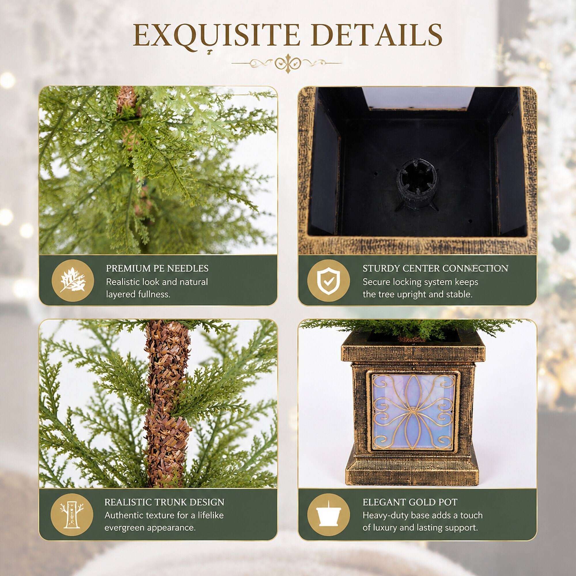 EXQUISITE DETAILS

PREMIUM PE NEEDLES
Realistic look and natural layered fullness.

STURDY CENTER CONNECTION
Secure locking system keeps the tree upright and stable.

REALISTIC TRUNK DESIGN
Authentic texture for a lifelike evergreen appearance.

ELEGANT GOLD POT
Heavy-duty base adds a touch of luxury and lasting support.