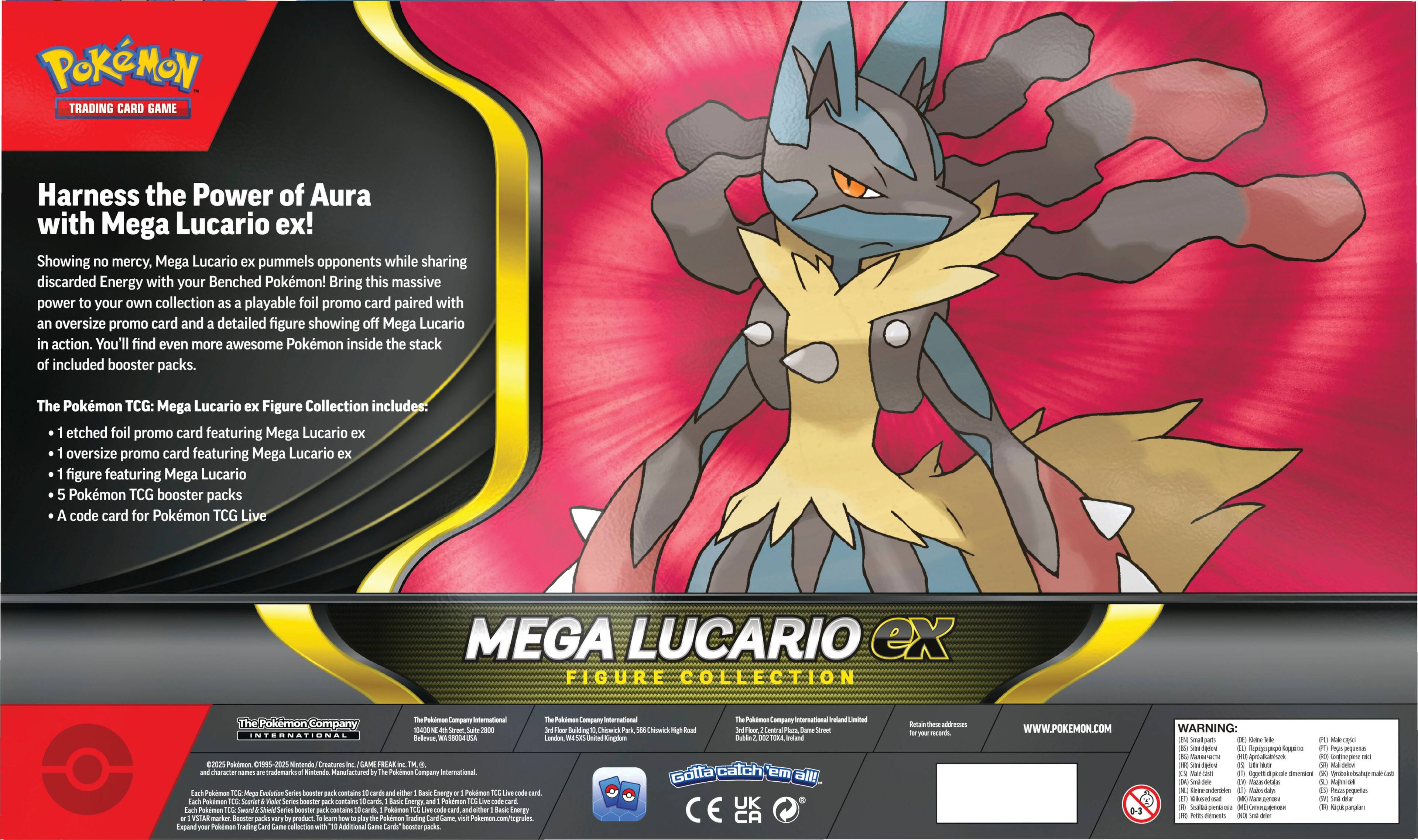 **Pokémon Trading Card Game**

**Harness the Power of Aura with Mega Lucario ex!**

Showing no mercy, Mega Lucario ex pummels opponents while sharing discarded Energy with your Benched Pokémon! Bring this massive power to your own collection as a playable foil promo card paired with an oversize promo card and a detailed figure showing off Mega Lucario in action. You'll find even more awesome Pokémon inside the stack of included booster packs.

**The Pokémon TCG: Mega Lucario ex Figure Collection includes:**

- 1 etched foil promo card featuring Mega Lucario ex
- 1 oversized promo card featuring Mega Lucario ex
- 1 figure featuring Mega Lucario
- 5 Pokémon TCG booster packs
- A code card for Pokémon TCG Live

**MEGA LUCARIO ex**

**FIGURE COLLECTION**

---

**The Pokémon Company International**

**The Pokémon Company International Limited**

**The Pokémon Company International Limited**

**The Pokémon Company International Limited**

**The Pokémon Company International Limited**

**The Pokémon Company International Limited**

**The Pokémon Company International Limited**

**The Pokémon Company International Limited**

**The Pokémon Company International Limited**

**The Pokémon Company International Limited**

**The Pokémon Company International Limited**

**The Pokémon Company International Limited**

**The Pokémon Company International Limited**

**The Pokémon Company International Limited**

**The Pokémon Company International Limited**

**The Pokémon Company International Limited**

**The Pokémon Company International Limited**

**The Pokémon Company International Limited**

**The Pokémon Company International Limited**

**The Pokémon Company International Limited**

**The Pokémon Company International Limited**

**The Pokémon Company International Limited**

**The Pokémon Company International Limited**

**The Pokémon Company International Limited**

**The Pokémon Company International Limited**

**The Pokémon Company International Limited**

**The Pokémon Company International Limited**

**The Pokémon Company International Limited**

**The Pokémon Company International Limited**

**The Pokémon Company International Limited**

**The Pokémon Company International Limited**

**The Pokémon Company International Limited**

**The Pokémon Company International Limited**

**The Pokémon Company International Limited**

**The Pokémon Company International Limited**

**The Pokémon Company International Limited**

**The Pokémon Company International Limited**

**The Pokémon Company International Limited**

**The Pokémon Company International Limited**

**The Pokémon Company International Limited**

**The Pokémon Company International Limited**

**The Pokémon Company International Limited**

**The Pokémon Company International Limited**

**The Pokémon Company International Limited**

**The Pokémon Company International Limited**

**The Pokémon Company International Limited**

**The Pokémon Company International Limited**

**The Pokémon Company International Limited**

**The Pokémon Company