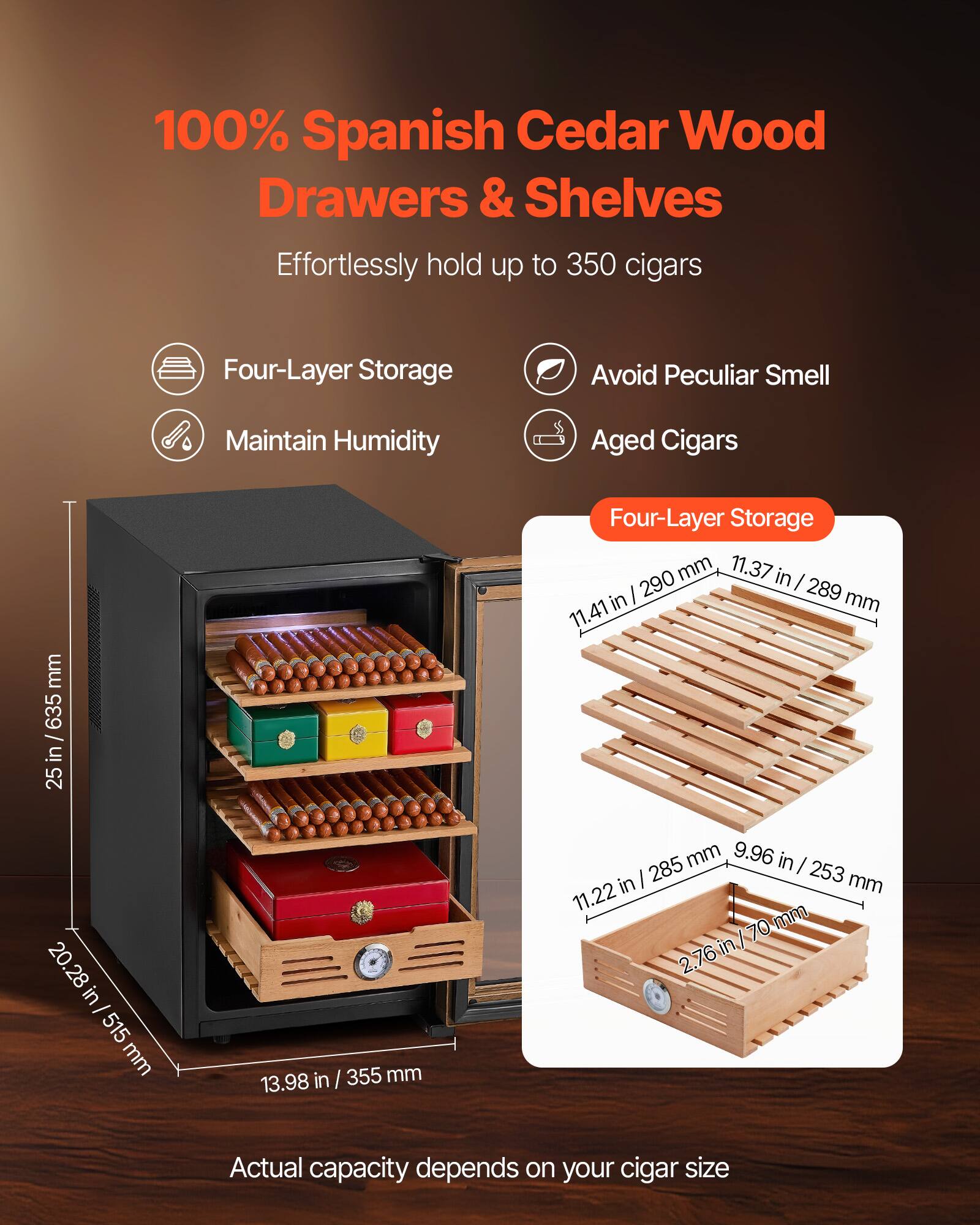 100% Spanish Cedar Wood Drawers & Shelves  
Effortlessly hold up to 350 cigars  

- Four-Layer Storage  
- Avoid Peculiar Smell  
- Maintain Humidity  
- Aged Cigars  

Four-Layer Storage  
- 11.41 in / 289 mm  
- 11.37 in / 289 mm  
- 11.22 in / 285 mm  
- 9.96 in / 253 mm  
- 2.76 in / 70 mm  

Actual capacity depends on your cigar size  

Dimensions:  
- Height: 25 in / 635 mm  
- Width: 20.28 in / 515 mm  
- Depth: 13.98 in / 355 mm