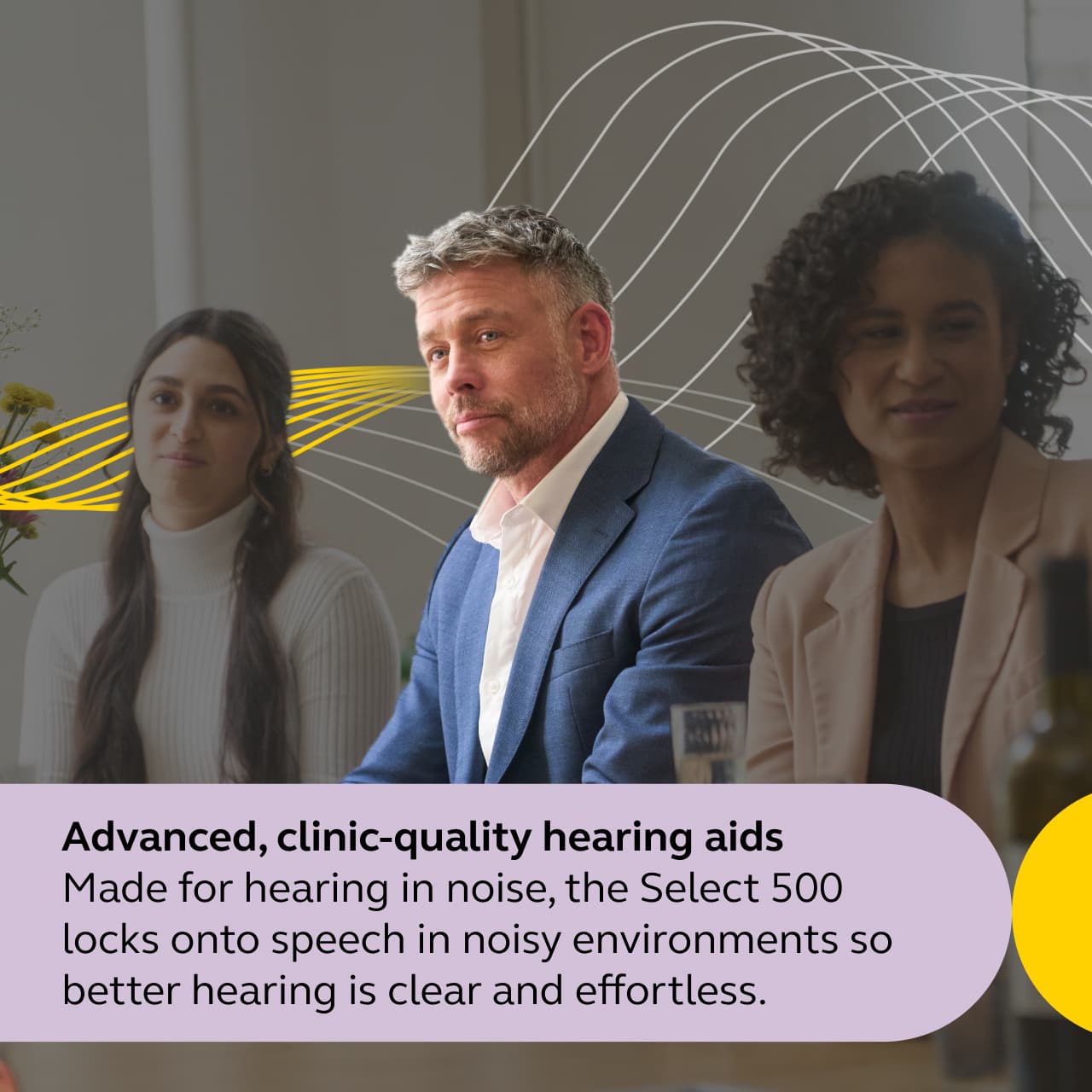 Advanced, clinic-quality hearing aids
Made for hearing in noise, the Select 500 locks onto speech in noisy environments so better hearing is clear and effortless.