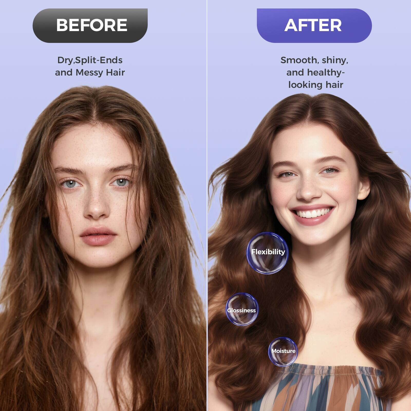 **BEFORE**  
Dry, Split-Ends and Messy Hair  

**AFTER**  
Smooth, shiny, and healthy-looking hair  

- Flexibility  
- Glossiness  
- Moisture