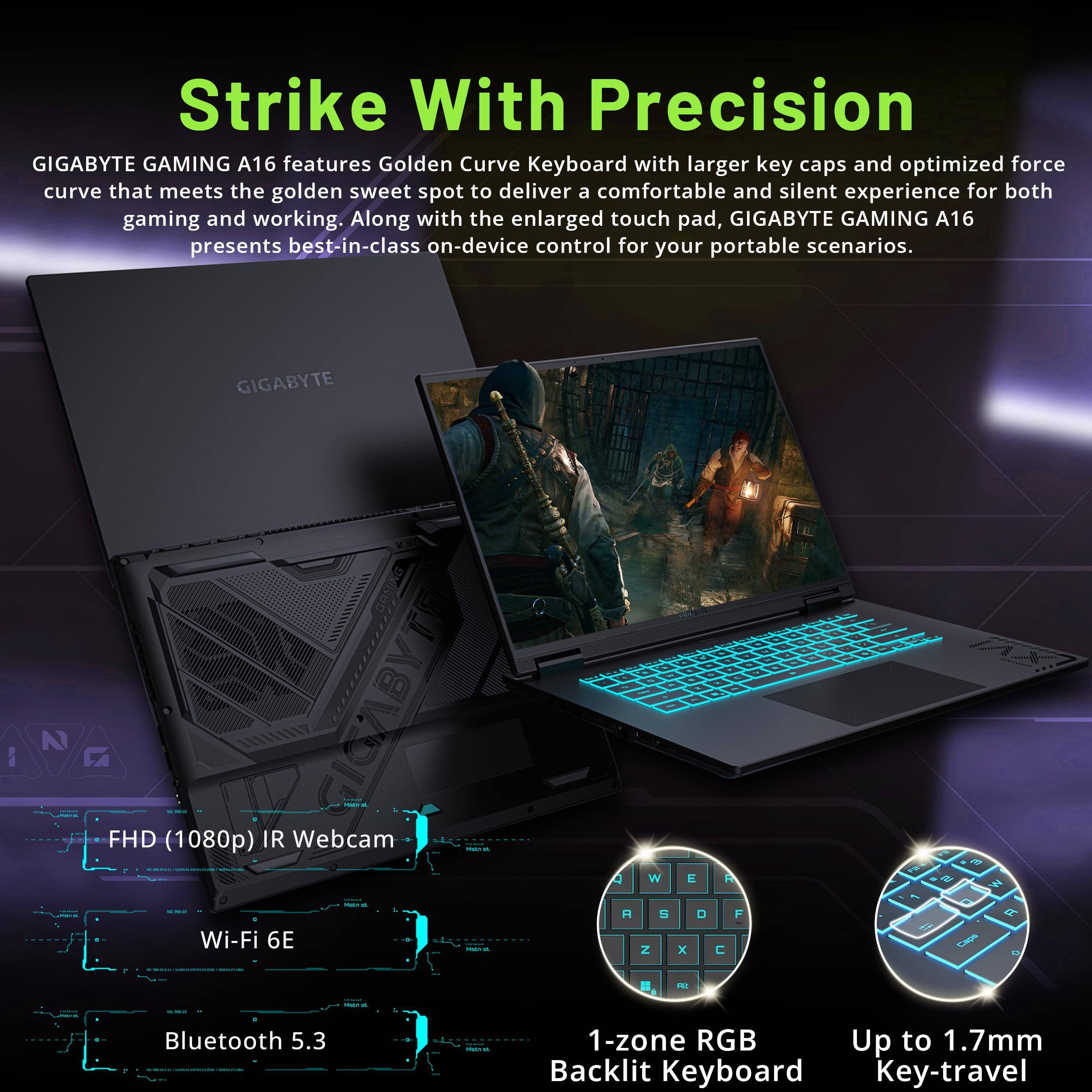 Strike With Precision

GIGABYTE GAMING A16 features Golden Curve Keyboard with larger key caps and optimized force curve that meets the golden sweet spot to deliver a comfortable and silent experience for both gaming and working. Along with the enlarged touch pad, GIGABYTE GAMING A16 presents best-in-class on-device control for your portable scenarios.

- FHD (1080p) IR Webcam
- Wi-Fi 6E
- Bluetooth 5.3
- 1-zone RGB Backlit Keyboard
- Up to 1.7mm Key-travel