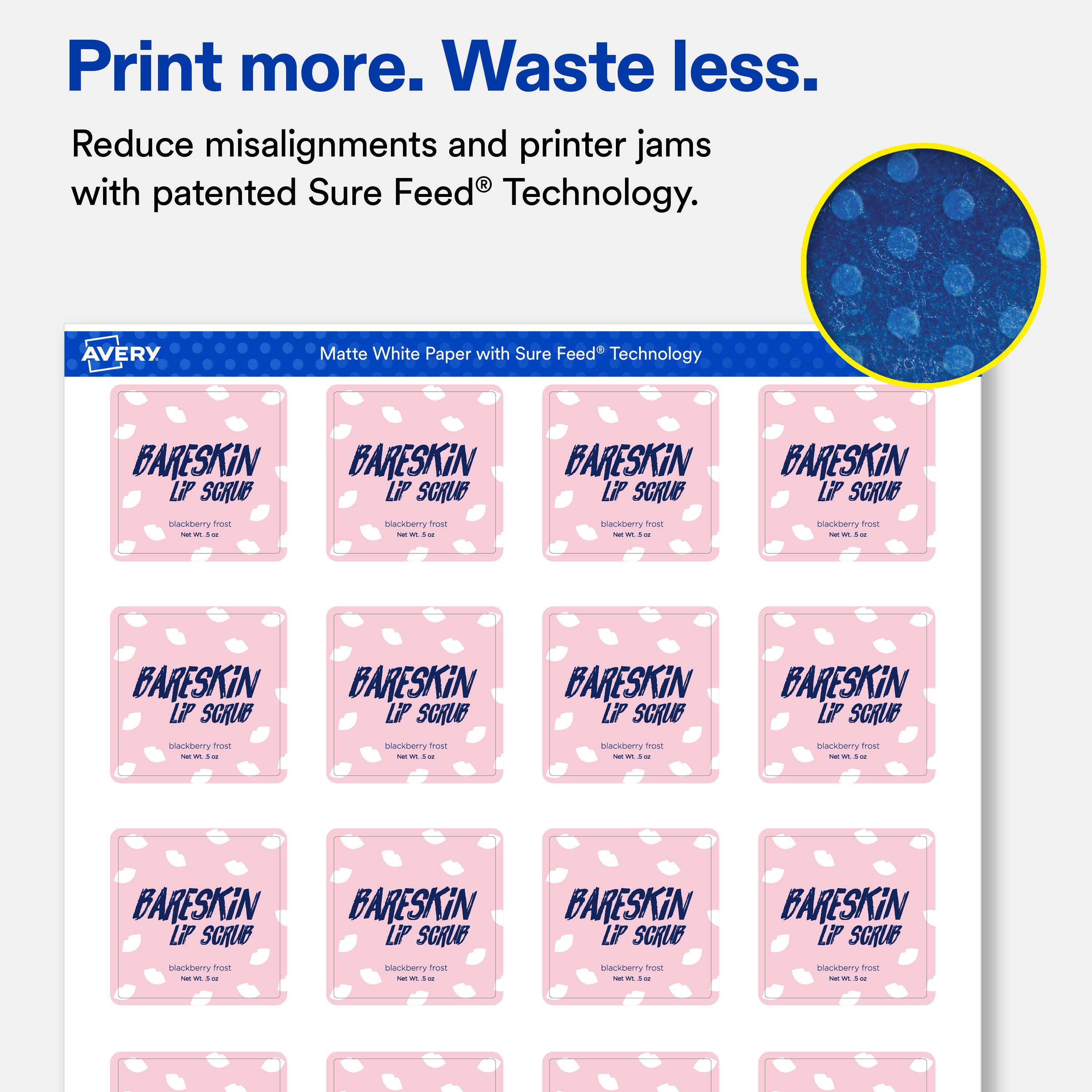 Print more. Waste less.  
Reduce misalignments and printer jams with patented Sure Feed® Technology.  

AVERY  
Matte White Paper with Sure Feed® Technology  

BARESKiN LiP SCRUB  
blackberry frost  
Net Wt. 0.5 oz  

BARESKiN LiP SCRUB  
blackberry frost  
Net Wt. 0.5 oz  

BARESKiN LiP SCRUB  
blackberry frost  
Net Wt. 0.5 oz  

BARESKiN LiP SCRUB  
blackberry frost  
Net Wt. 0.5 oz  

BARESKiN LiP SCRUB  
blackberry frost  
Net Wt. 0.5 oz  

BARESKiN LiP SCRUB  
blackberry frost  
Net Wt. 0.5 oz  

BARESKiN LiP SCRUB  
blackberry frost  
Net Wt. 0.5 oz  

BARESKiN LiP SCRUB  
blackberry frost  
Net Wt. 0.5 oz  

BARESKiN LiP SCRUB  
blackberry frost  
Net Wt. 0.5 oz  

BARESKiN