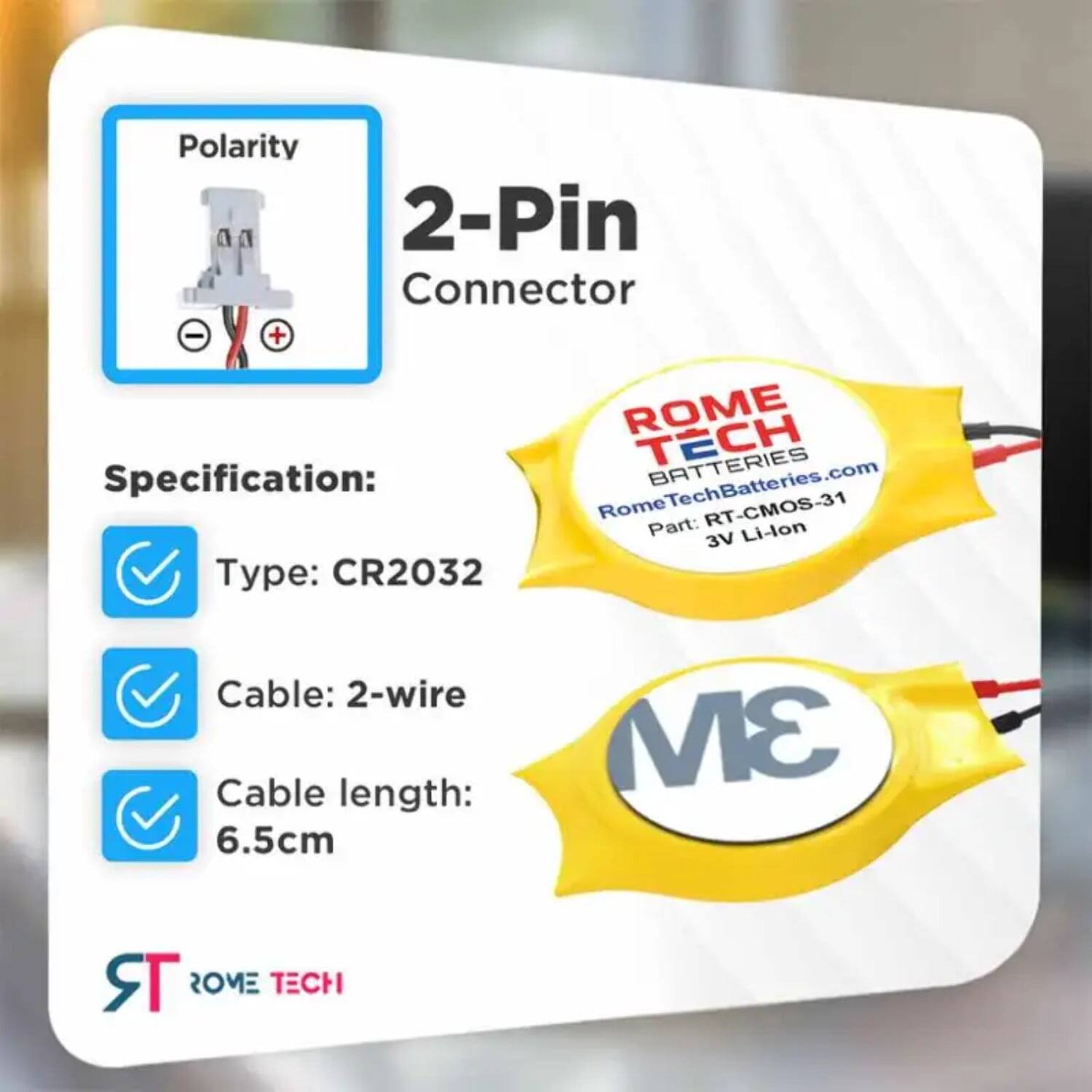 Polarity 2-Pin Connector - +  
ROME TECH BATTERIES  
Specification: RomeTechBatteries.com  
Part: RT-CMOS-31  
Type: CR2032  
Cable: 2-wire  
Cable length: 6.5cm  
3M TR  
ROME TECH