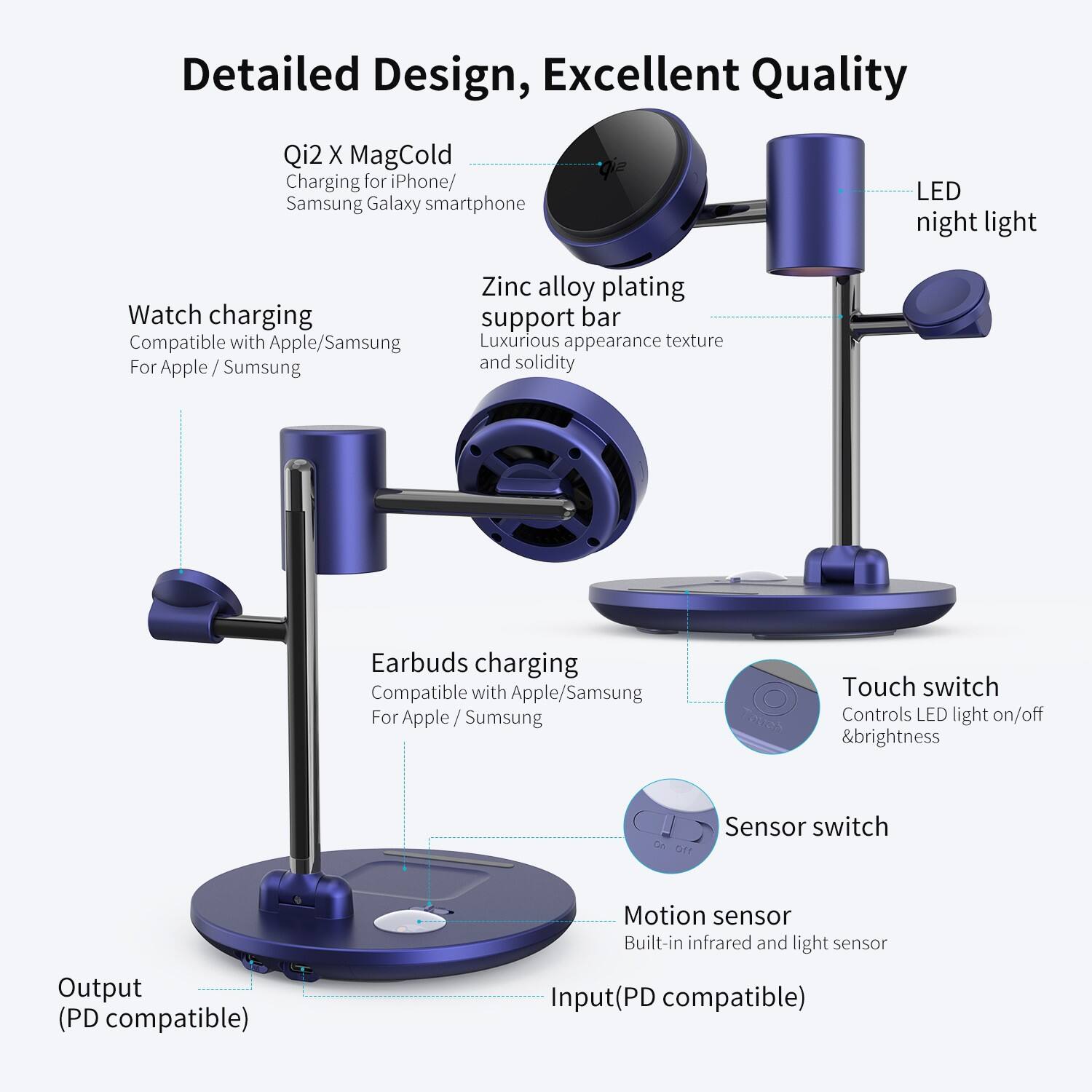 Detailed Design, Excellent Quality

Qi2 X MagCold Charging for iPhone/ Samsung Galaxy smartphone

LED night light

Watch charging Compatible with Apple/Samsung For Apple/Samsung

Zinc alloy plating support bar Luxurious appearance texture and solidity

Earbuds charging Compatible with Apple/Samsung For Apple/Samsung

Touch switch Controls LED light on/off & brightness

Sensor switch

Motion sensor Built-in infrared and light sensor

Output (PD compatible)

Input (PD compatible)