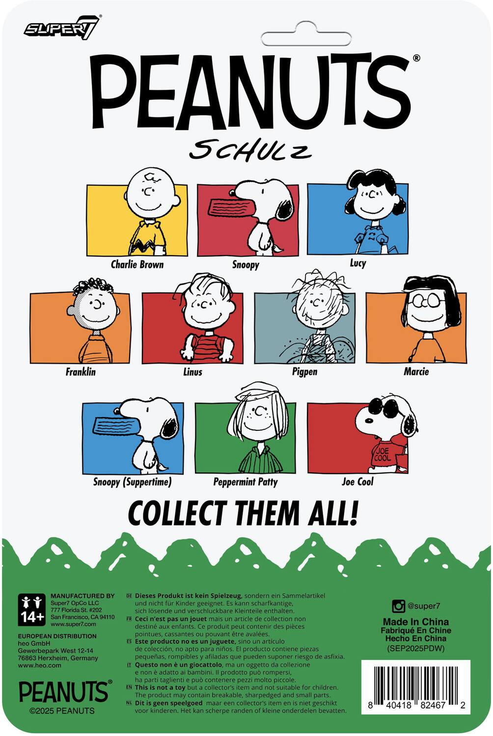 SUPER7 PEANUTS SCHULZ

Charlie Brown  
Snoopy  
Lucy  
Franklin  
Linus  
Pigpen  
Marcie  
Snoopy (Suppertime)  
Peppermint Patty  
Joe Cool

COLLECT THEM ALL!

MANUFACTURED BY  
Super7 OpCo LLC  
777 Florida St. #202  
San Francisco, CA 94110  
www.super7.com

EUROPEAN DISTRIBUTION  
heo GmbH  
Gewerbepark West 12-14  
76863 Herxheim, Germany  
www.heo.com

Dieses Produkt ist kein Spielzeug, sondern ein Sammelartikel und nicht für Kinder geeignet. Es kann scharfkantige, sich lösende und verschluckbare Kleinteile enthalten.  
Ceci n'est pas un jouet mais un article de collection non destiné aux enfants. Ce produit peut contenir des pièces pointues, cassantes ou pouvant être avalées.  
Este producto no es un juguete, sino un artículo de colección, no apto para niños. El producto contiene piezas pequeñas, rompibles y afiladas que pueden