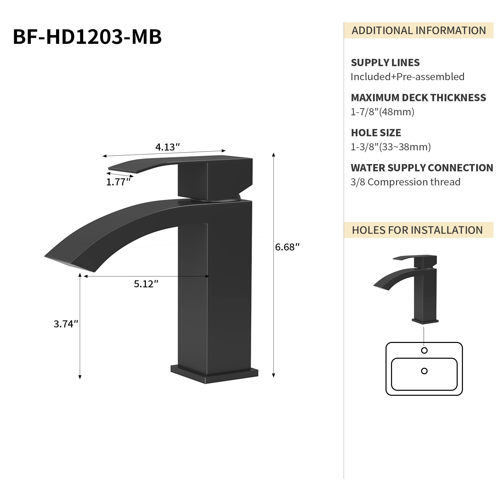 BF-HD1203-MB

ADDITIONAL INFORMATION

SUPPLY LINES
Included+Pre-assembled

MAXIMUM DECK THICKNESS
1-7/8" (48mm)

HOLE SIZE
1-3/8" (33~38mm)

WATER SUPPLY CONNECTION
3/8 Compression thread

HOLES FOR INSTALLATION
6.68" 5.12" 3.74"

4.13" 1.77"
