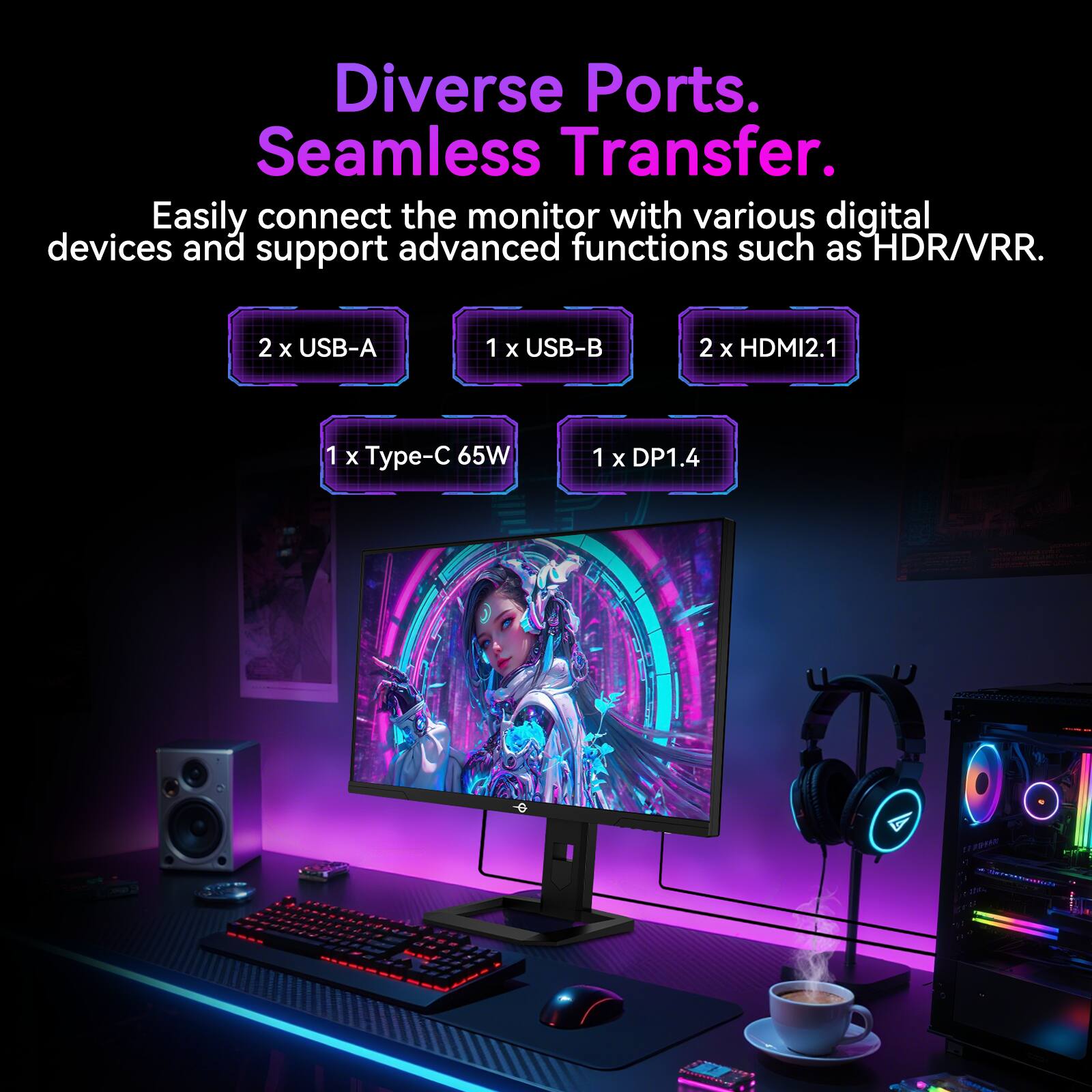 Diverse Ports. Seamless Transfer.

Easily connect the monitor with various digital devices and support advanced functions such as HDR/VRR.

2 x USB-A  
1 x USB-B  
2 x HDMI2.1  
1 x Type-C 65W  
1 x DP1.4