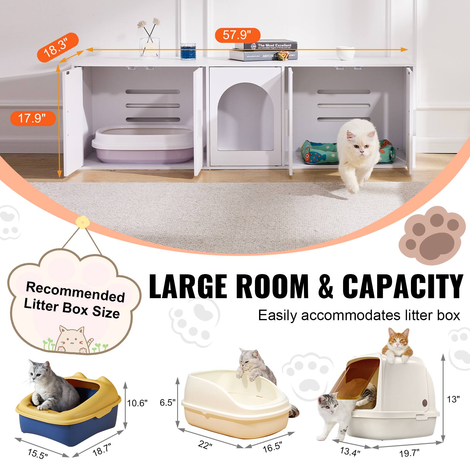 18.3"  
57.9"  
17.9"  

Recommended Litter Box Size  
15.5" x 18.7" x 10.6"  
22" x 16.5" x 6.5"  
13.4" x 19.7" x 13"  

LARGE ROOM & CAPACITY  
Easily accommodates litter box