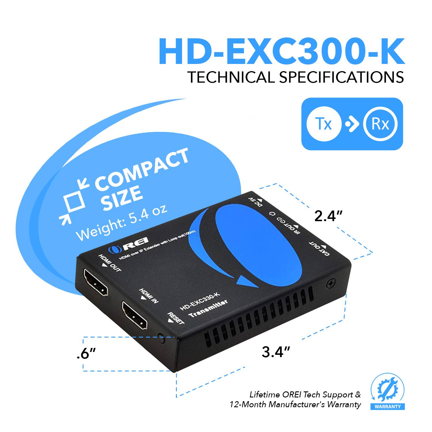 HD-EXC300-K TECHNICAL SPECIFICATIONS

COMPACT SIZE
Weight: 5.4 oz

HDMI IN
HDMI OUT

2.4" IR OUT
3.4" LIFETIME

Tech Support & 12-Month Manufacturer's Warranty