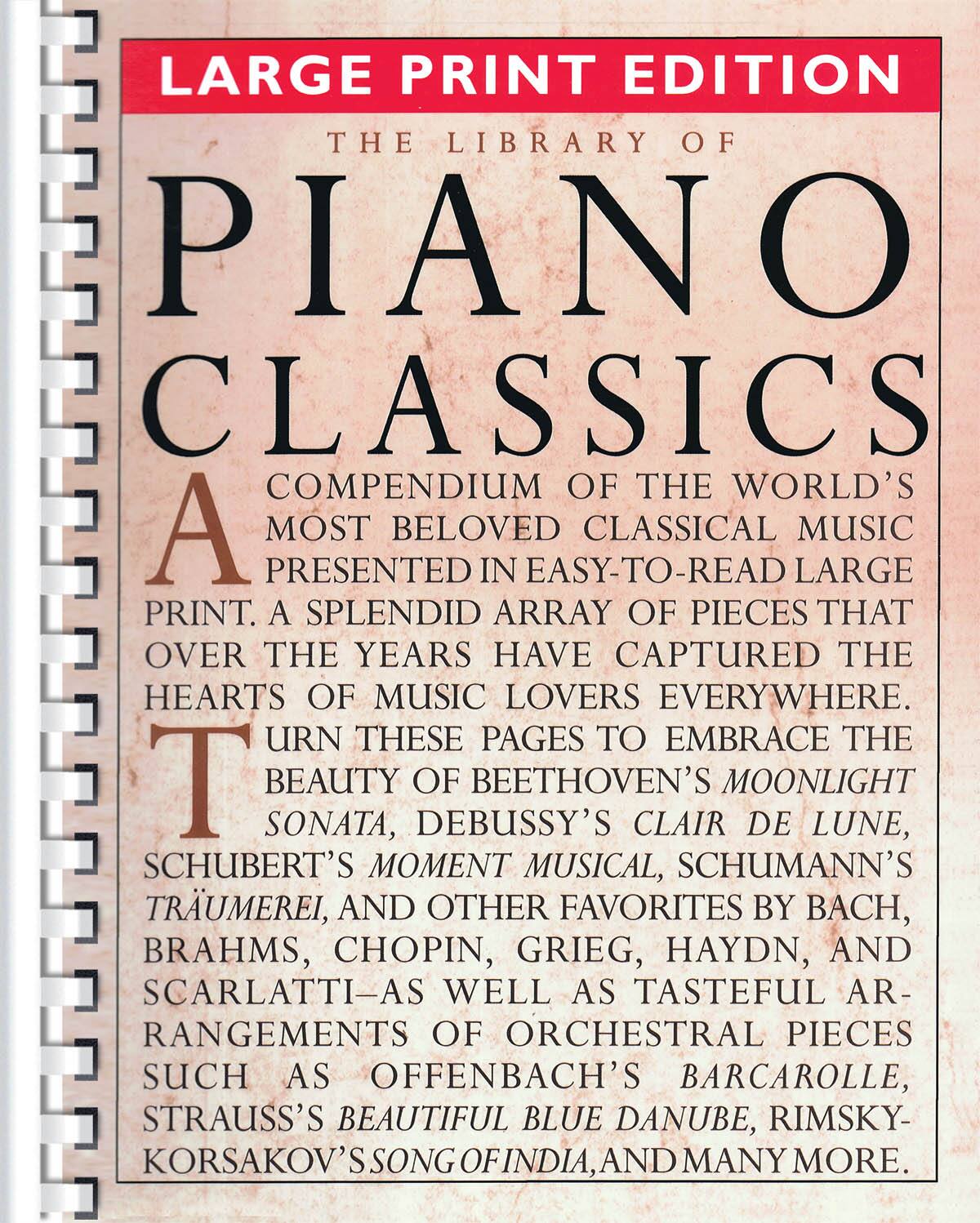LARGE PRINT EDITION  
THE LIBRARY OF PIANO CLASSICS  
A COMPENDIUM OF THE WORLD'S MOST BELOVED CLASSICAL MUSIC PRESENTED IN EASY-TO-READ LARGE PRINT. A SPLENDID ARRAY OF PIECES THAT OVER THE YEARS HAVE CAPTURED THE HEARTS OF MUSIC LOVERS EVERYWHERE. TURN THESE PAGES TO EMBRACE THE BEAUTY OF BEETHOVEN'S MOONLIGHT SONATA, DEBUSSY'S CLAIR DE LUNE, SCHUBERT'S MOMENT MUSICAL, SCHUMANN'S TRÄUMEREI, AND OTHER FAVORITES BY BACH, BRAHMS, CHOPIN, GRIEG, HAYDN, AND SCARLATTI—AS WELL AS TASTEFUL ARRANGEMENTS OF ORCHESTRAL PIECES SUCH AS OFFENBACH'S BARCAROLLE, STRAUSS'S BEAUTIFUL BLUE DANUBE, RIMSKY-KORSAKOV'S SONG OF INDIA, AND MANY MORE.