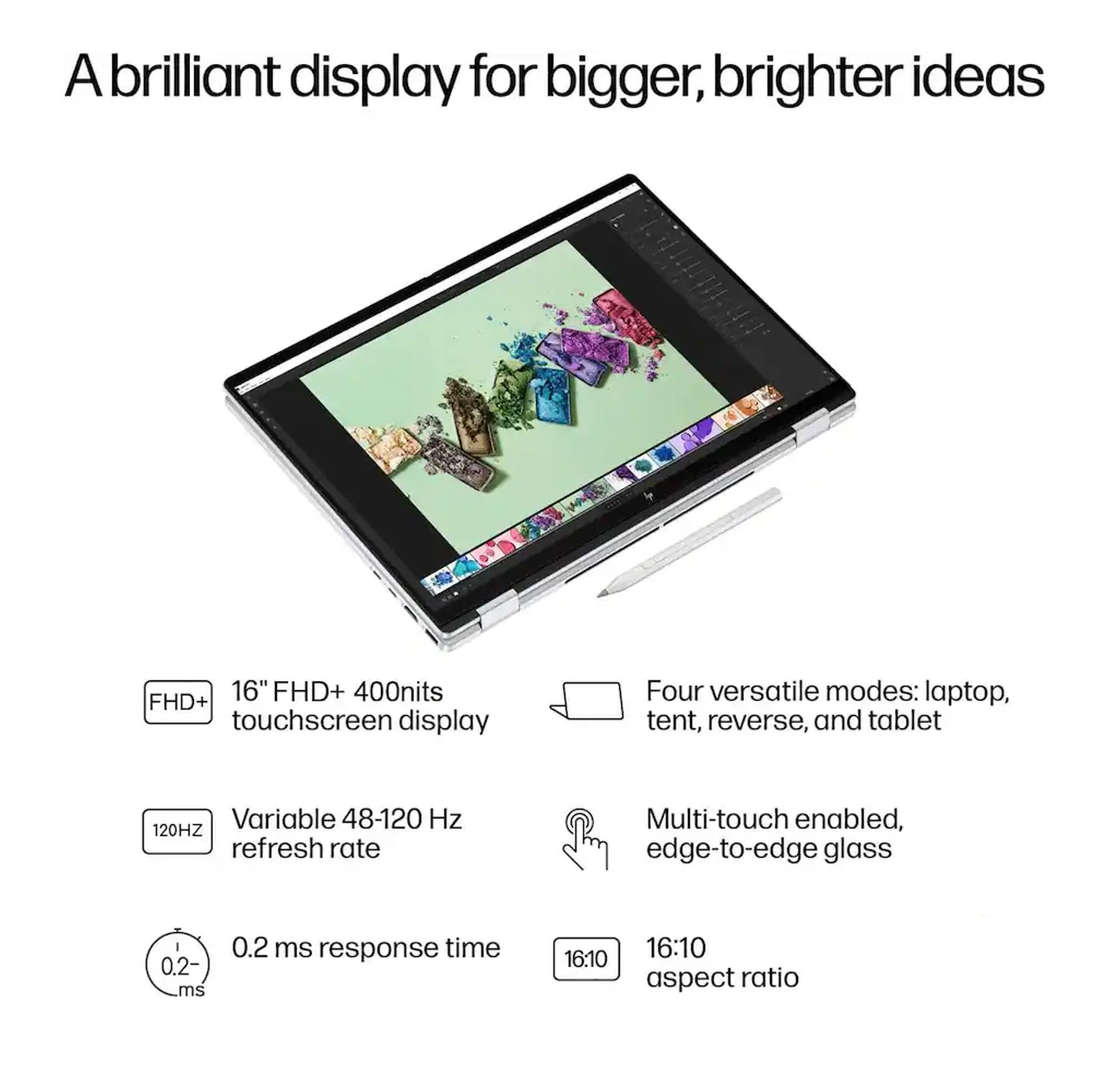 A brilliant display for bigger, brighter ideas

16" FHD+ 400nits touchscreen display

Four versatile modes: laptop, tent, reverse, and tablet

Variable 48-120 Hz refresh rate

Multi-touch enabled, edge-to-edge glass

0.2 ms response time

16:10 aspect ratio