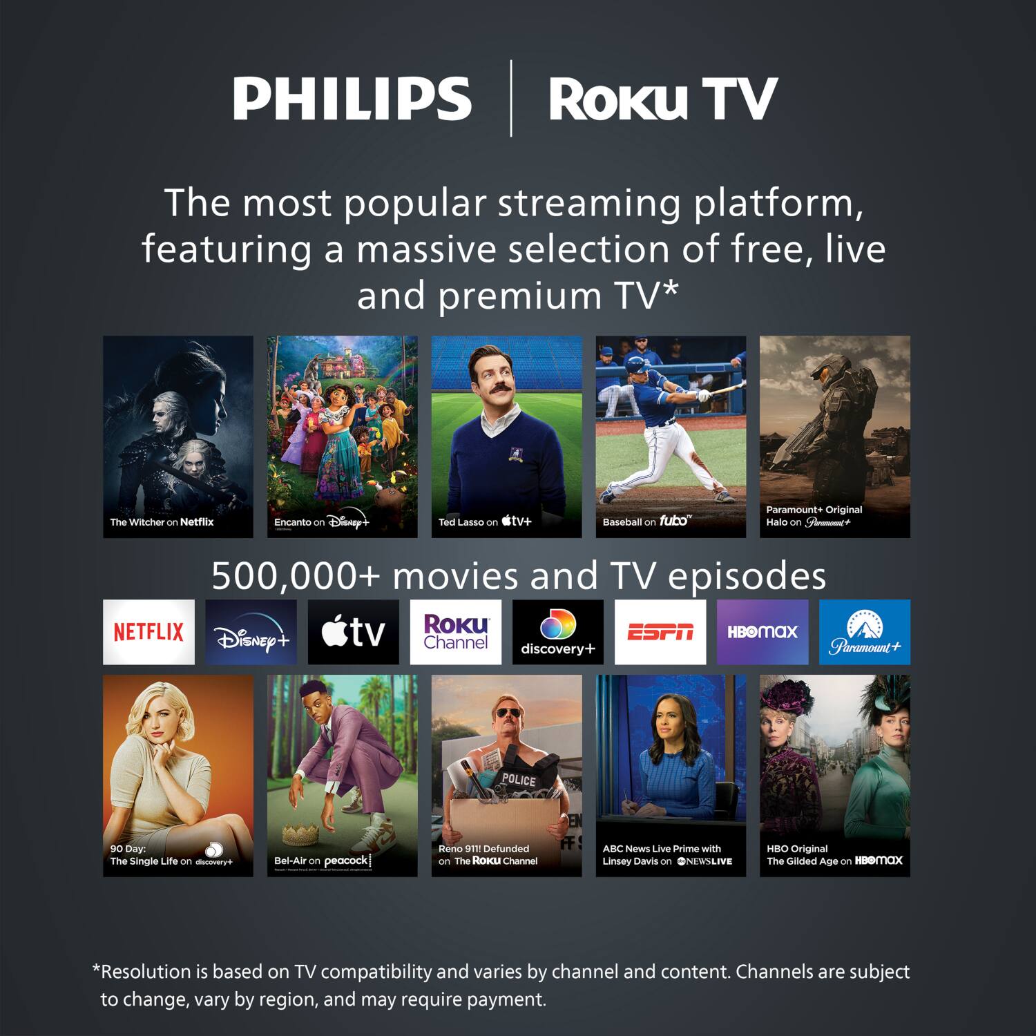 PHILIPS Roku TV

The most popular streaming platform, featuring a massive selection of free, live and premium TV*

- The Witcher on Netflix
- Encanto on Disney+
- Ted Lasso on Apple TV+
- Baseball on fubo
- Halo on Paramount+
- 90 Day: The Single Life on discovery+
- Bel-Air on Peacock
- Reno 911! Defunded on The Roku Channel
- ABC News Live Prime with Linsey Davis on ONEWS LIVE
- The Gilded Age on HBO Max

500,000+ movies and TV episodes

- Netflix
- Disney+
- Apple TV+
- Roku Channel
- Discovery+
- ESPN
- HBO Max
- Paramount+

*Resolution is based on TV compatibility and varies by channel and content. Channels are subject to change, vary by region, and may require payment.