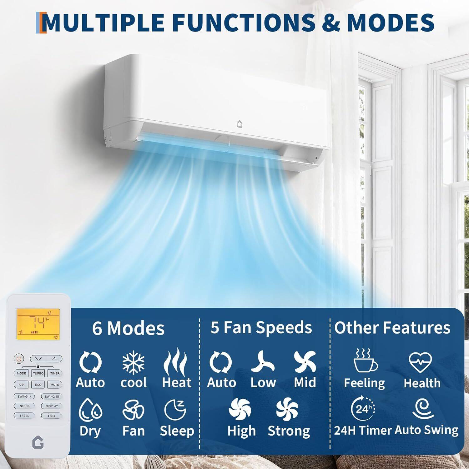 **MULTIPLE FUNCTIONS & MODES**

- **6 Modes**
  - Auto
  - Cool
  - Heat
  - Dry
  - Fan
  - Sleep

- **5 Fan Speeds**
  - Auto
  - Low
  - Mid
  - High
  - Strong

- **Other Features**
  - Feeling
  - Health
  - 24H Timer
  - Auto Swing
