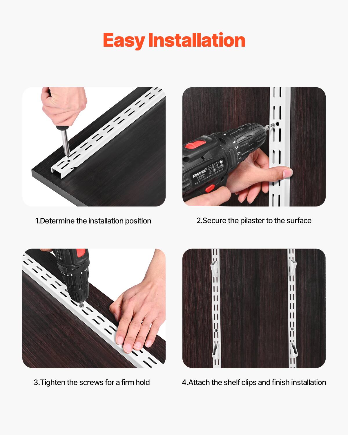 Easy Installation

1. Determine the installation position
2. Secure the pilaster to the surface
3. Tighten the screws for a firm hold
4. Attach the shelf clips and finish installation