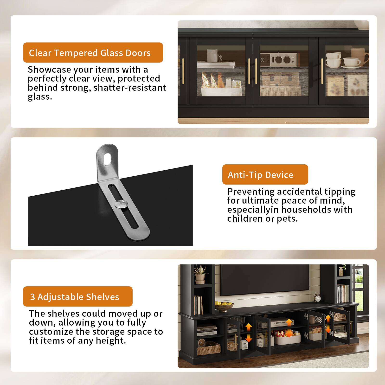 Clear Tempered Glass Doors  
Showcase your items with a perfectly clear view, protected behind strong, shatter-resistant glass.

Anti-Tip Device  
Preventing accidental tipping for ultimate peace of mind, especially in households with children or pets.

3 Adjustable Shelves  
The shelves could be moved up or down, allowing you to fully customize the storage space to fit items of any height.