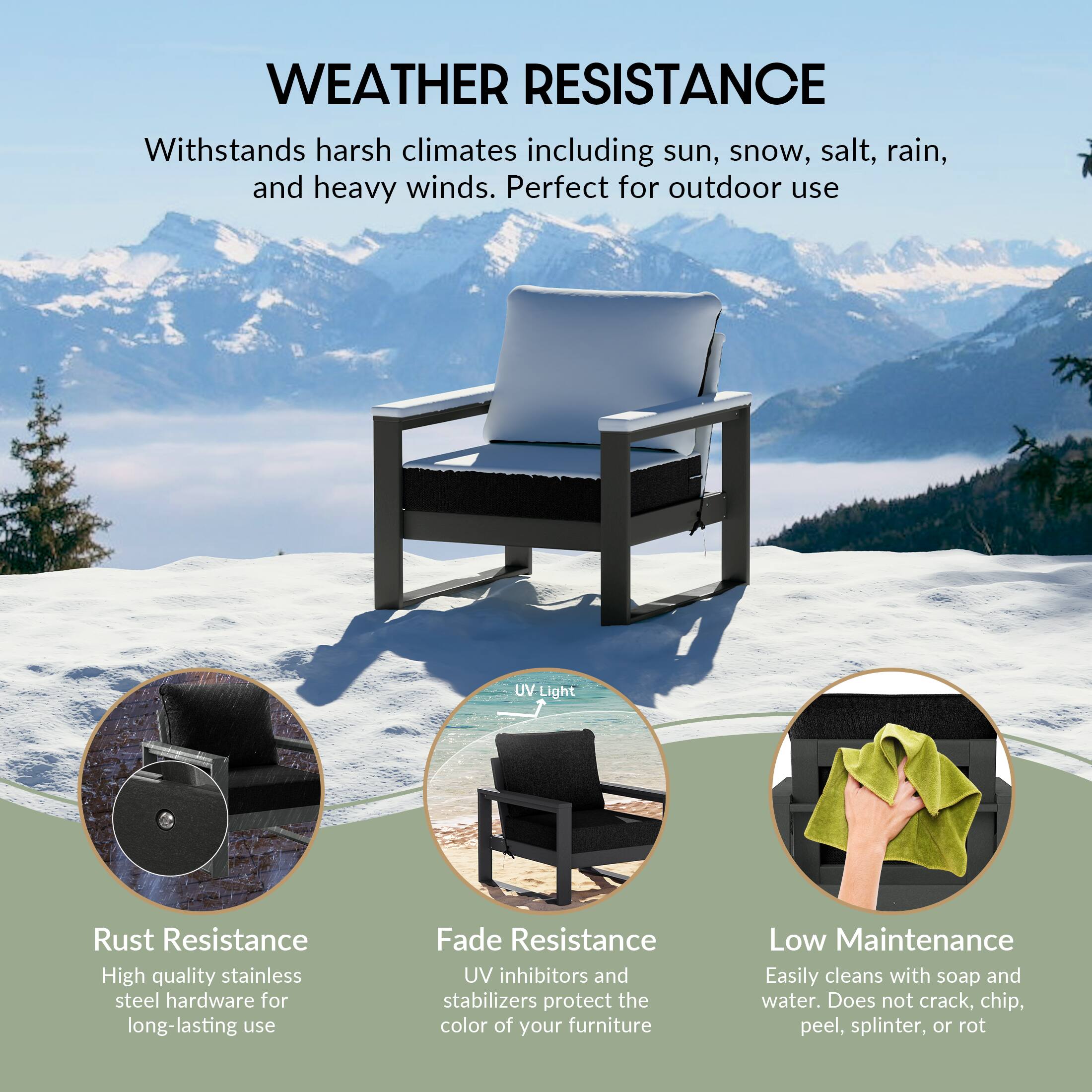 WEATHER RESISTANCE  
Withstands harsh climates including sun, snow, salt, rain, and heavy winds. Perfect for outdoor use

Light  
Rust Resistance  
High quality stainless steel hardware for long-lasting use

Fade Resistance  
UV inhibitors and stabilizers protect the color of your furniture

Low Maintenance  
Easily cleans with soap and water. Does not crack, chip, peel, splinter, or rot
