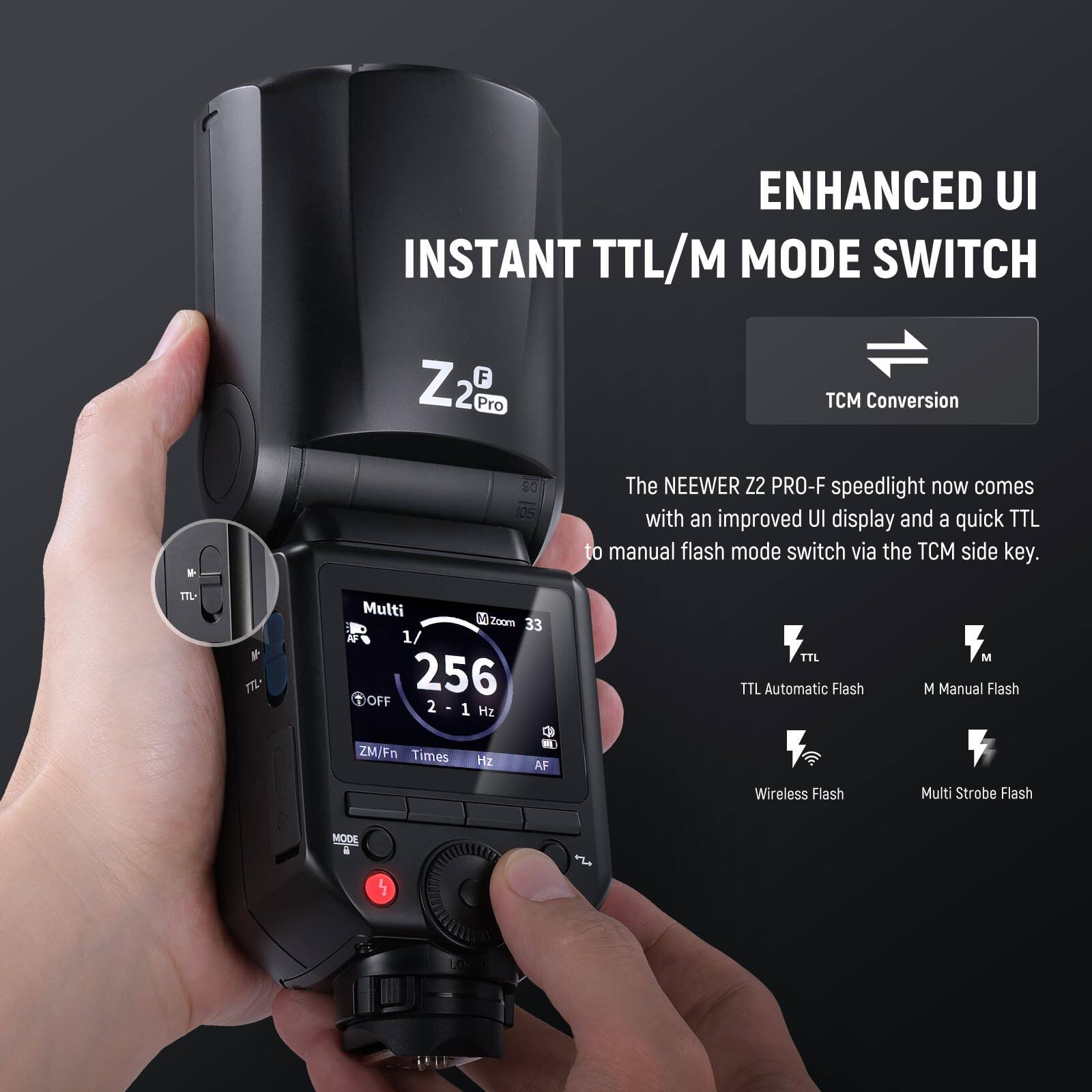 ENHANCED UI  
INSTANT TTL/M MODE SWITCH  

Z2 Pro  

The NEEWER Z2 PRO-F speedlight now comes with an improved UI display and a quick TTL to manual flash mode switch via the TCM side key.  

TCM Conversion  

Multi  
1/256  
OFF  
2 - 1 Hz  

TTL Automatic Flash  
M Manual Flash  
Wireless Flash  
Multi Strobe Flash  

MODE