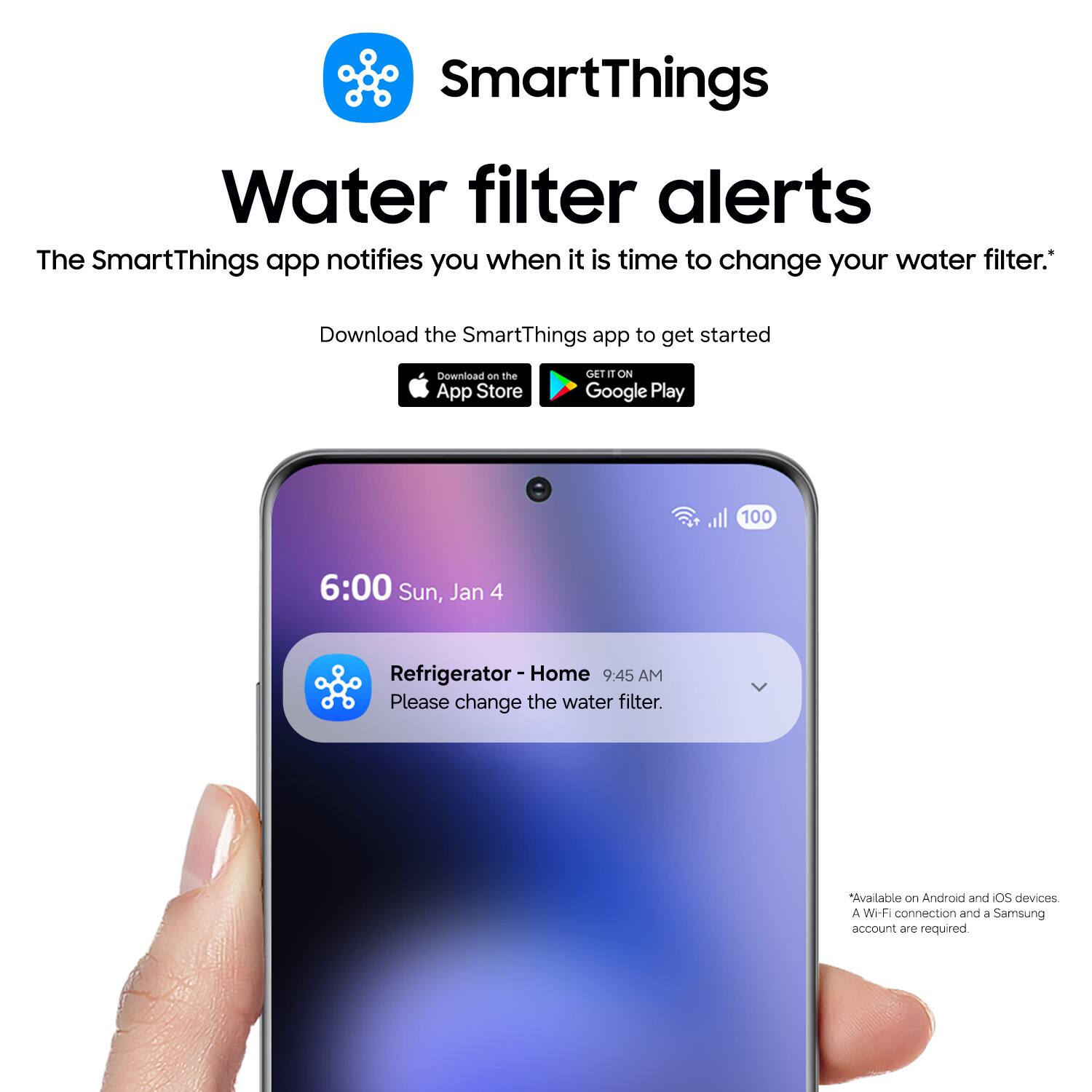 SmartThings Water filter alerts

The SmartThings app notifies you when it is time to change your water filter.*

Download the SmartThings app to get started

Download on the App Store

GET IT ON Google Play

6:00 Sun, Jan 4

Refrigerator - Home 9:45 AM

Please change the water filter.

Available on Android and iOS devices

A Wi-Fi connection and a Samsung account are required