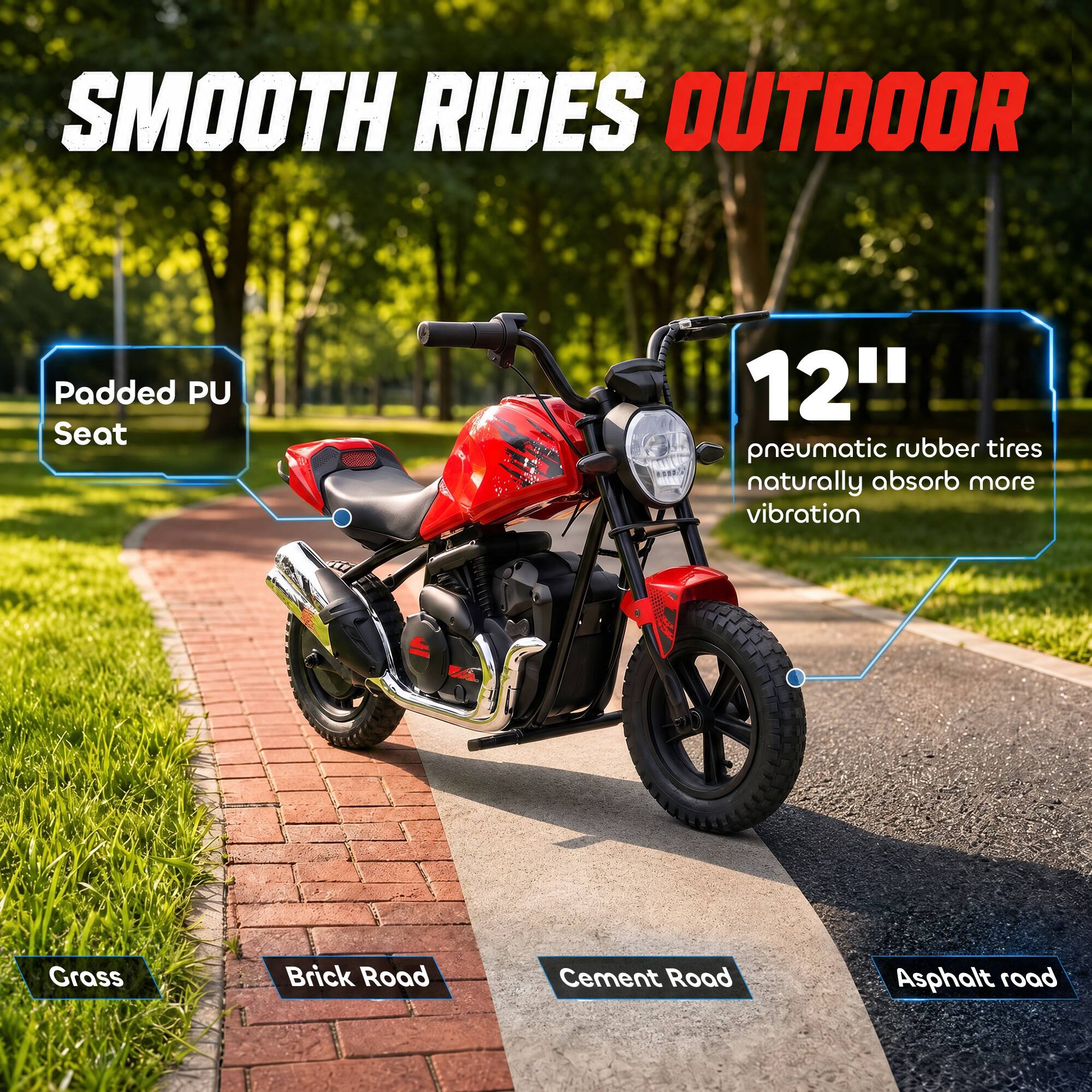 SMOOTH RIDES OUTDOOR

Padded PU Seat

12" pneumatic rubber tires naturally absorb more vibration

Grass
Brick Road
Cement Road
Asphalt road