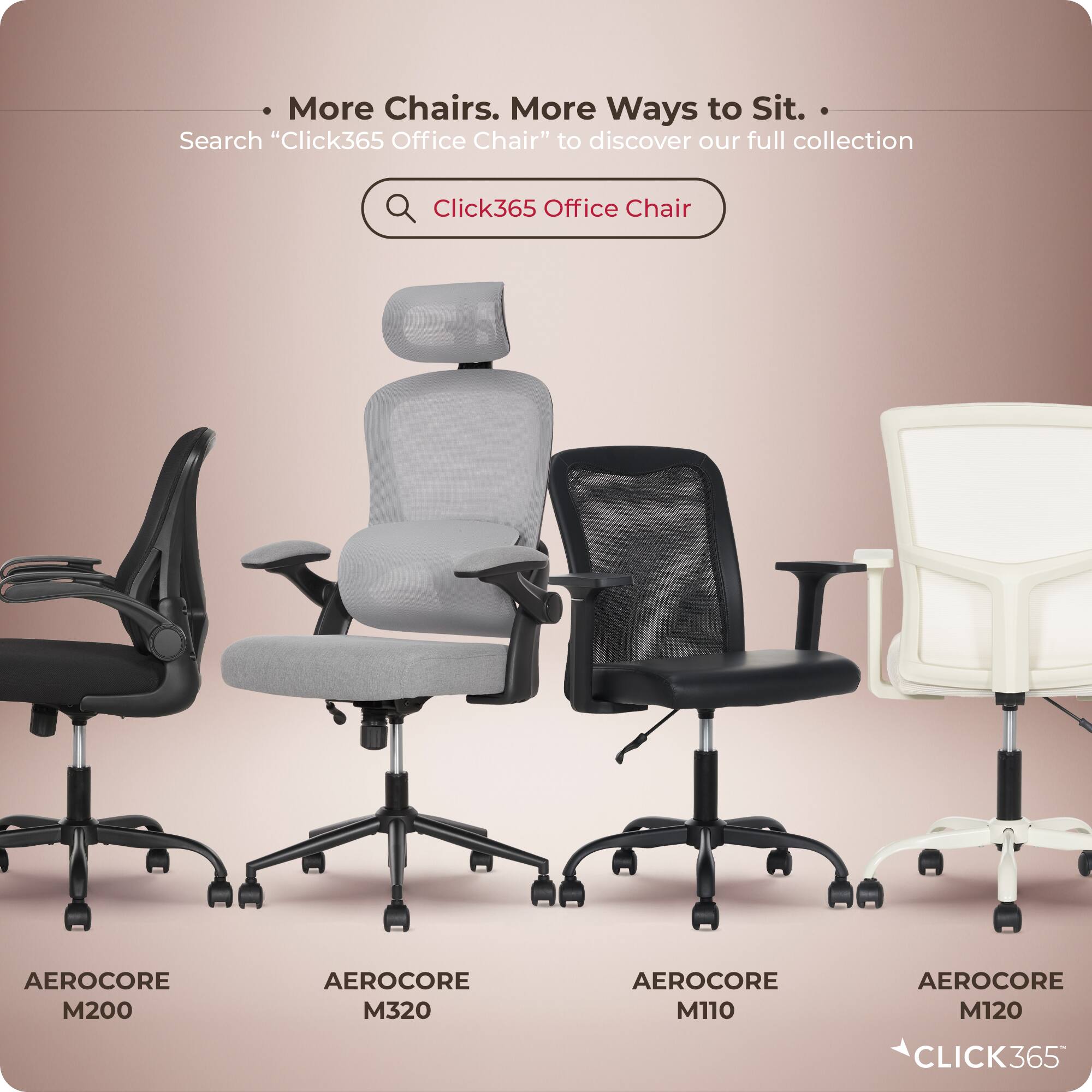 More Chairs. More Ways to Sit.  
Search "Click365 Office Chair" to discover our full collection  

Click365 Office Chair  
AEROCORE M200  
AEROCORE M320  
AEROCORE M110  
AEROCORE M120  

CLICK365