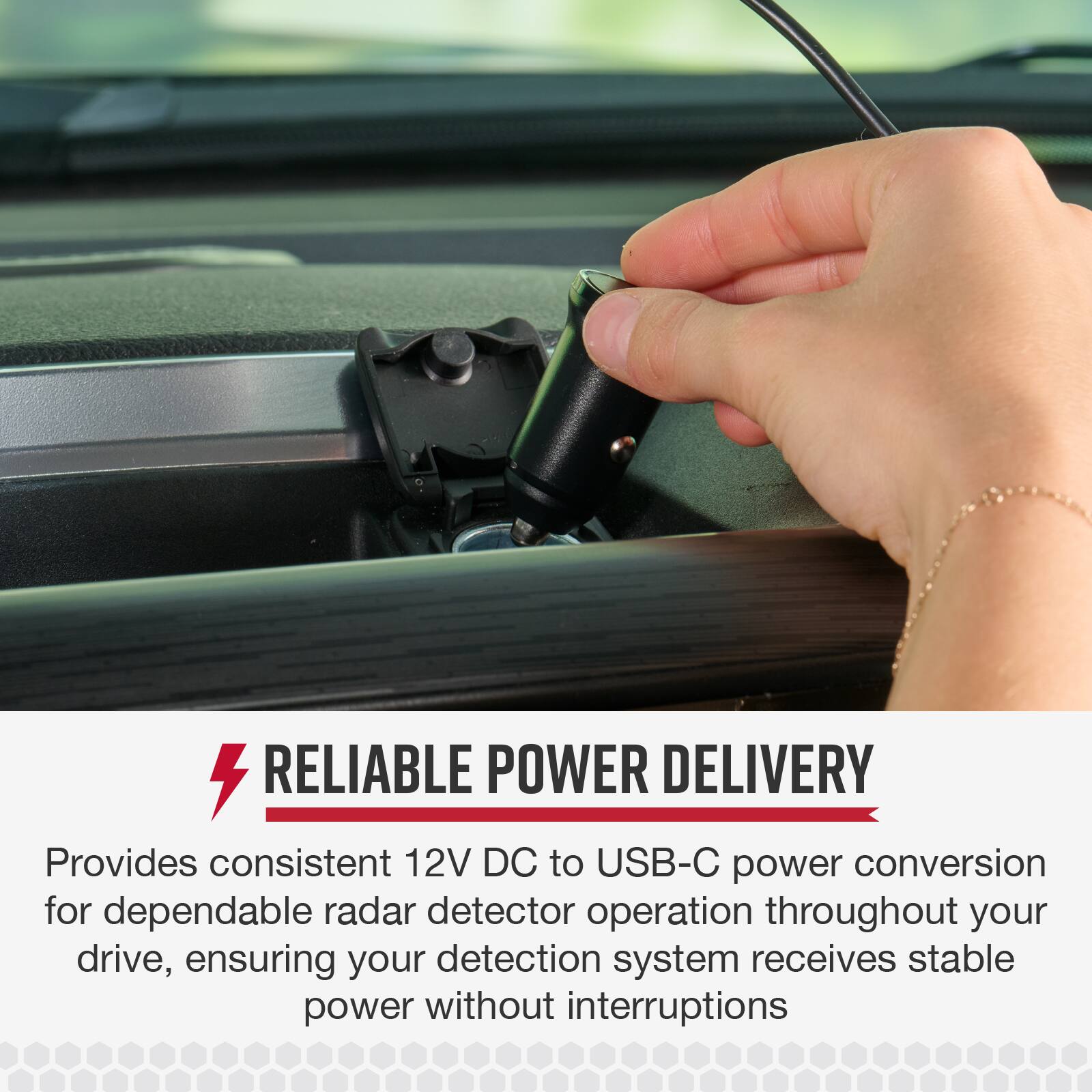 RELIABLE POWER DELIVERY  
Provides consistent 12V DC to USB-C power conversion for dependable radar detector operation throughout your drive, ensuring your detection system receives stable power without interruptions