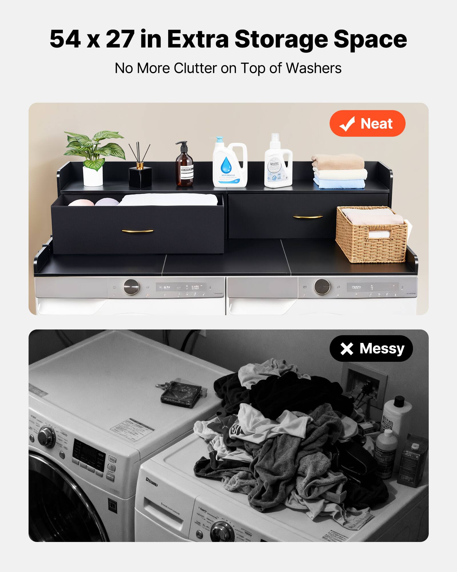 54 x 27 in Extra Storage Space  
No More Clutter on Top of Washers  

Neat  

Messy