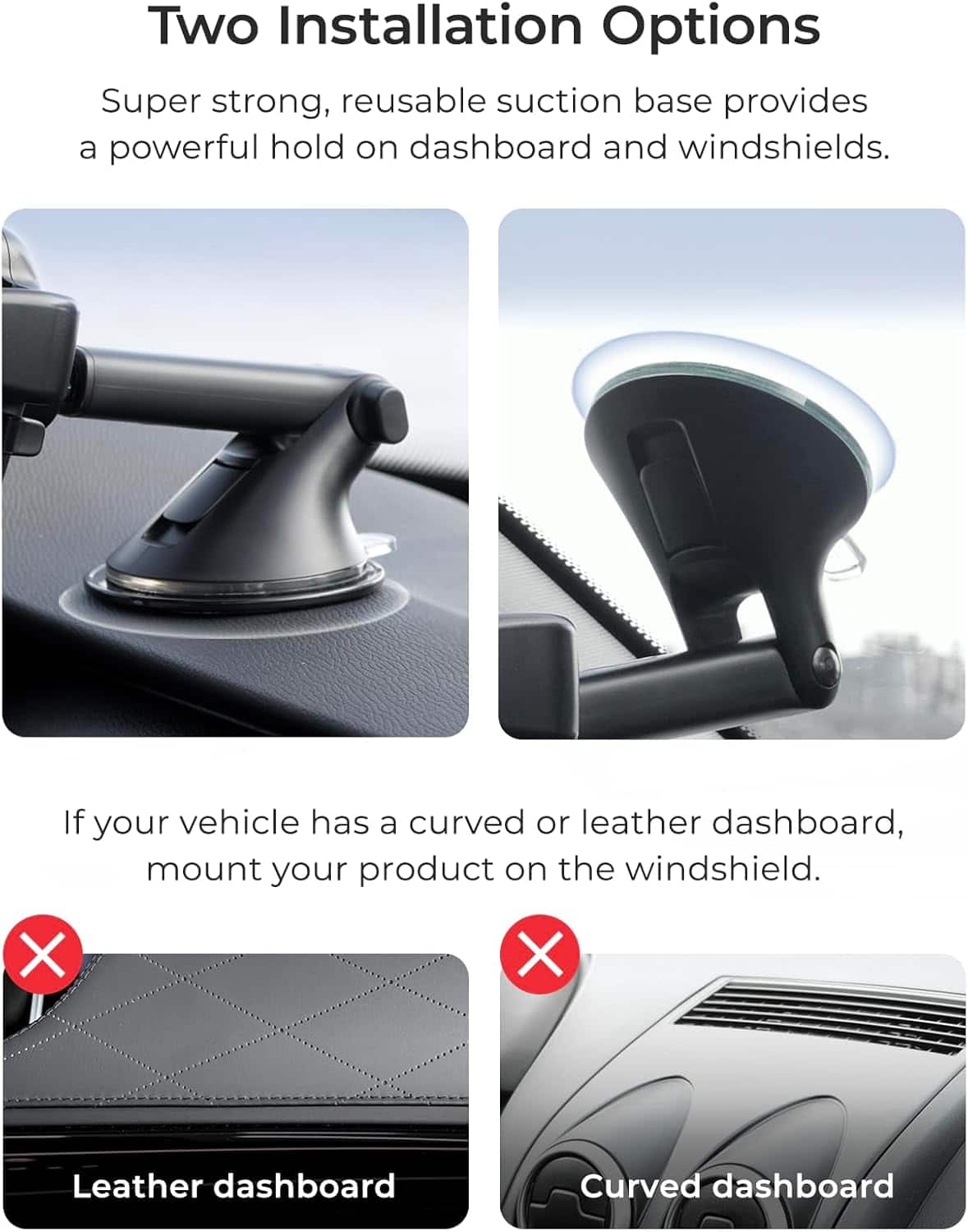 Two Installation Options
Super strong, reusable suction base provides a powerful hold on dashboard and windshields.
If your vehicle has a curved or leather dashboard, mount your product on the windshield.
X X Leather dashboard Curved dashboard