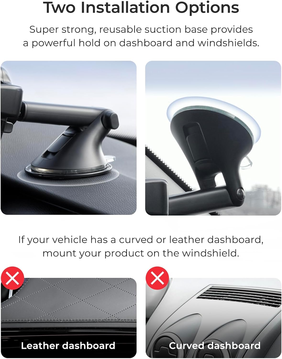 Two Installation Options
Super strong, reusable suction base provides a powerful hold on dashboard and windshields.
If your vehicle has a curved or leather dashboard, mount your product on the windshield.
X X Leather dashboard Curved dashboard