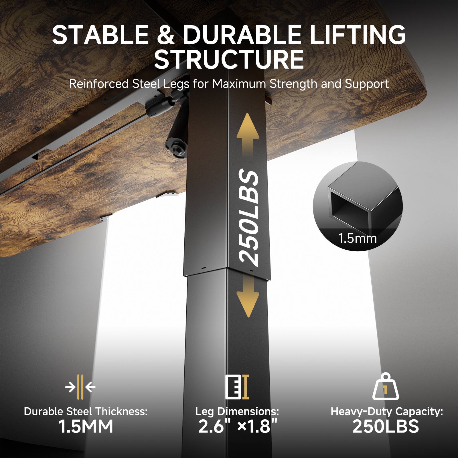 STABLE & DURABLE LIFTING STRUCTURE
Reinforced Steel Legs for Maximum Strength and Support

250LBS

Durable Steel Thickness: 1.5MM
EI
Leg Dimensions: 2.6" x1.8"
Heavy-Duty Capacity: 250LBS
