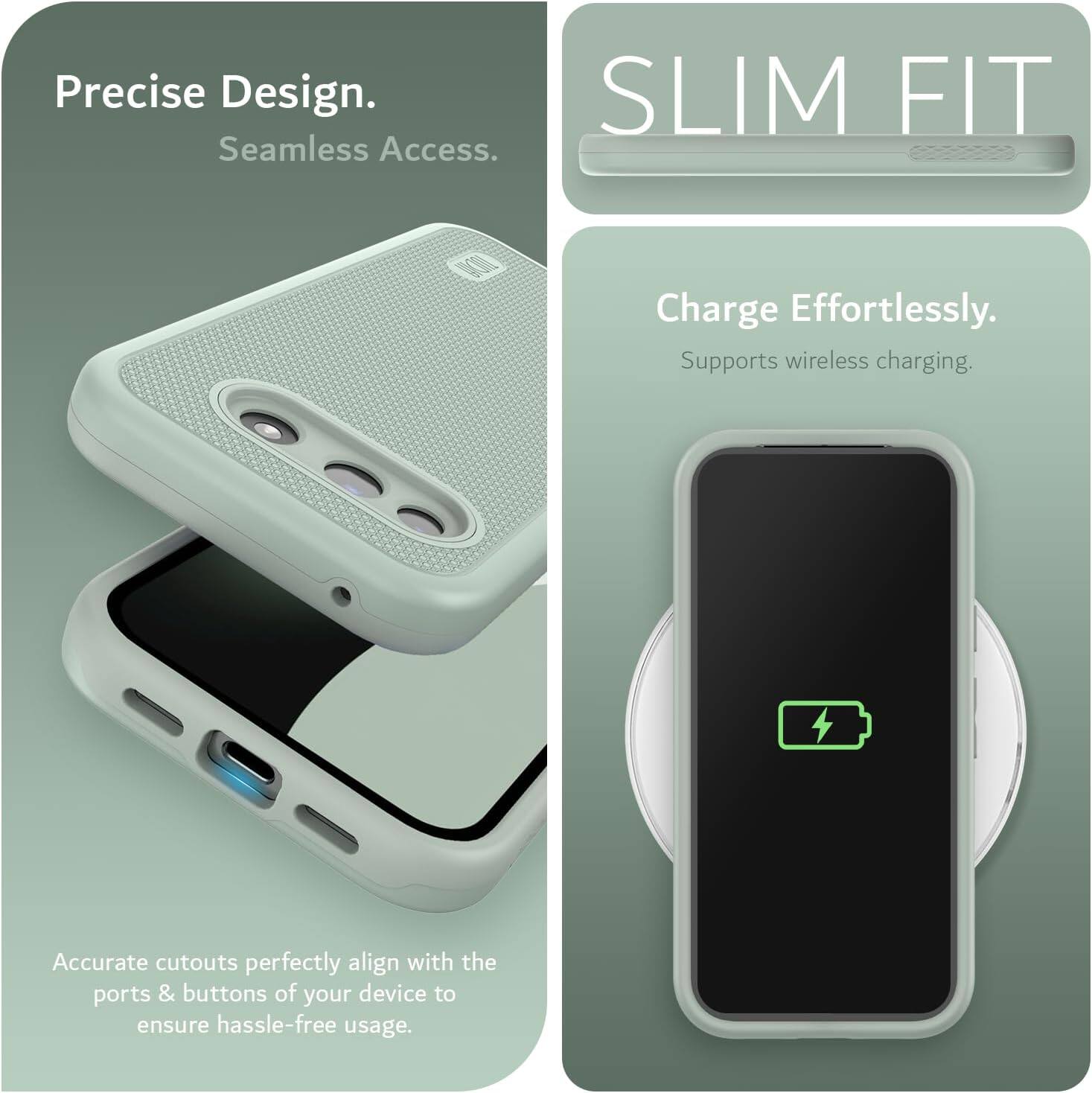 Precise Design.  
Seamless Access.  

SLIM FIT  

Charge Effortlessly.  
Supports wireless charging.  

Accurate cutouts perfectly align with the ports & buttons of your device to ensure hassle-free usage.