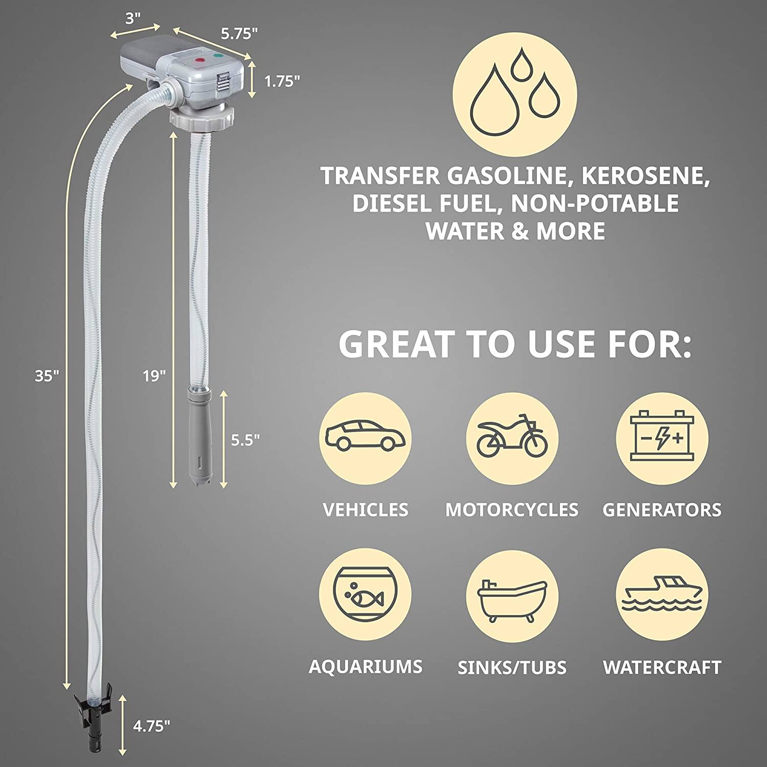 3" 5.75" 1.75" TRANSFER GASOLINE, KEROSENE, DIESEL FUEL, NON-POTABLE WATER & MORE 35" 19" GREAT TO USE FOR: 5.5" -+ S VEHICLES MOTORCYCLES GENERATORS AQUARIUMS SINKS/TUBS WATERCRAFT 4.75"