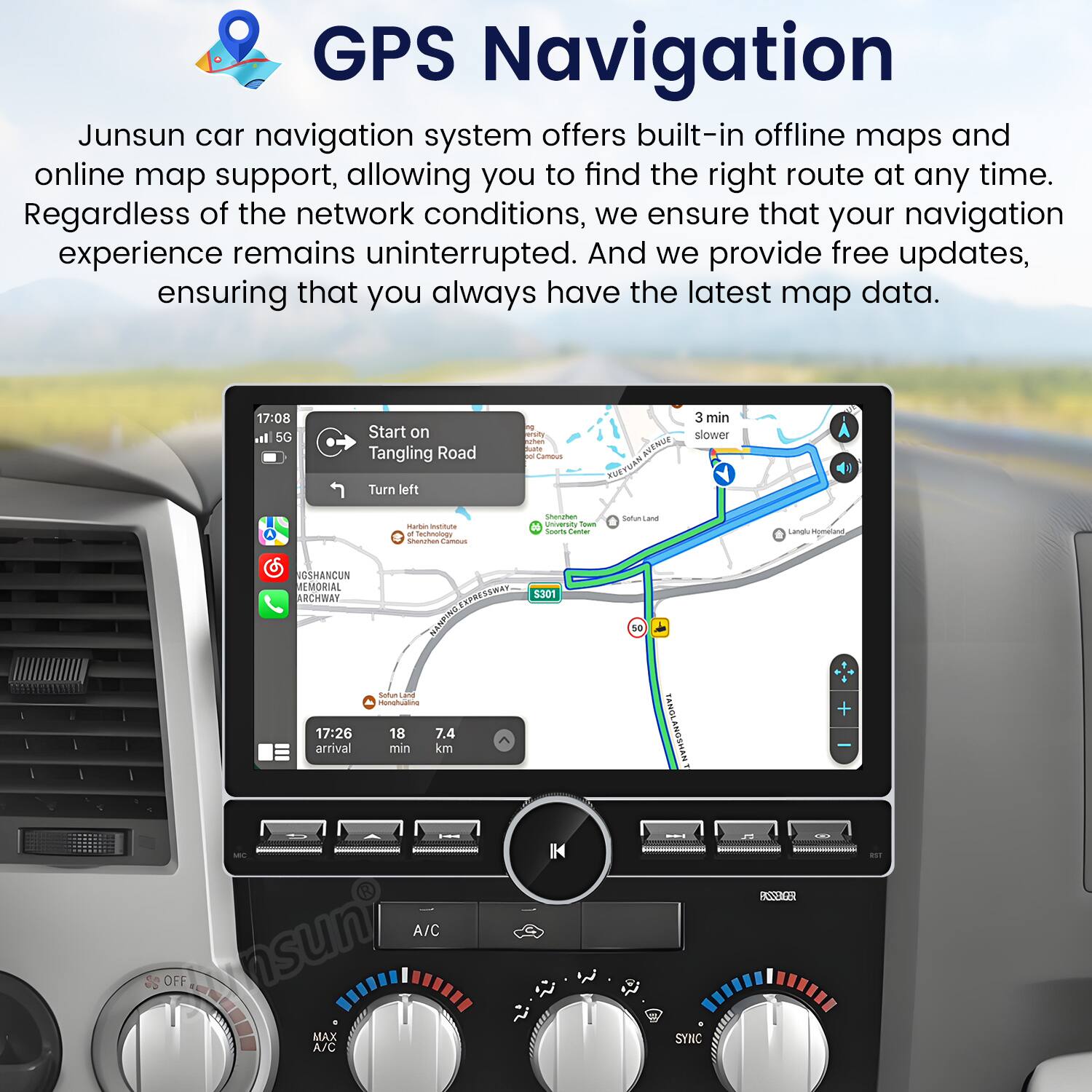 GPS Navigation

Junsun car navigation system offers built-in offline maps and online map support, allowing you to find the right route at any time. Regardless of the network conditions, we ensure that your navigation experience remains uninterrupted. And we provide free updates, ensuring that you always have the latest map data.

17:08 Start on Tangling Road  
Turn left  
3 min slower  
muttuta - Sachoology Secches - Seraher university Toum sourts - SaturiLana Lang -d NOSHANCUN REMORIAL ARCHWAY SSRA  
3P% DaIaNTN 5301 50  

17:26 arrival  
Satum - nonhata 18 7.4 min kom TANOLANGSHAN + suni  

A/C OFF MAX A/C IK W 9 SYNC RSSEGE
